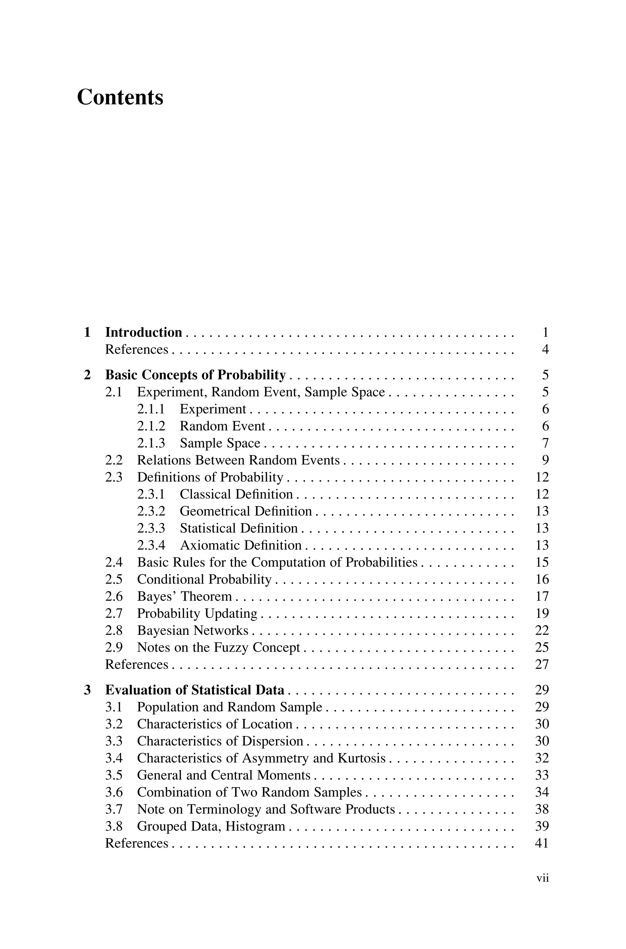 Contents
1 Introduction . . . . . . . . . . . . . . . . . . . . . . . . . . . . . . . . . . . . . . . . . . 1
References . . . . . . . . . . . . . . . . . . . . . . . . . . . . . . . . . . . . . . . . . . . . 4
2 Basic Concepts of Probability . . . . . . . . . . . . . . . . . . . . . . . . . . . . . 5
2.1 Experiment, Random Event, Sample Space . . . . . . . . . . . . . . . . 5
2.1.1 Experiment . . . . . . . . . . . . . . . . . . . . . . . . . . . . . . . . . . 6
2.1.2 Random Event . . . . . . . . . . . . . . . . . . . . . . . . . . . . . . . . 6
2.1.3 Sample Space . . . . . . . . . . . . . . . . . . . . . . . . . . . . . . . . 7
2.2 Relations Between Random Events . . . . . . . . . . . . . . . . . . . . . . 9
2.3 Definitions of Probability . . . . . . . . . . . . . . . . . . . . . . . . . . . . . 12
2.3.1 Classical Definition . . . . . . . . . . . . . . . . . . . . . . . . . . . . 12
2.3.2 Geometrical Definition . . . . . . . . . . . . . . . . . . . . . . . . . . 13
2.3.3 Statistical Definition . . . . . . . . . . . . . . . . . . . . . . . . . . . 13
2.3.4 Axiomatic Definition . . . . . . . . . . . . . . . . . . . . . . . . . . . 13
2.4 Basic Rules for the Computation of Probabilities . . . . . . . . . . . . 15
2.5 Conditional Probability . . . . . . . . . . . . . . . . . . . . . . . . . . . . . . . 16
2.6 Bayes’ Theorem . . . . . . . . . . . . . . . . . . . . . . . . . . . . . . . . . . . . 17
2.7 Probability Updating . . . . . . . . . . . . . . . . . . . . . . . . . . . . . . . . . 19
2.8 Bayesian Networks . . . . . . . . . . . . . . . . . . . . . . . . . . . . . . . . . . 22
2.9 Notes on the Fuzzy Concept . . . . . . . . . . . . . . . . . . . . . . . . . . . 25
References . . . . . . . . . . . . . . . . . . . . . . . . . . . . . . . . . . . . . . . . . . . . 27
3 Evaluation of Statistical Data . . . . . . . . . . . . . . . . . . . . . . . . . . . . . 29
3.1 Population and Random Sample . . . . . . . . . . . . . . . . . . . . . . . . 29
3.2 Characteristics of Location . . . . . . . . . . . . . . . . . . . . . . . . . . . . 30
3.3 Characteristics of Dispersion . . . . . . . . . . . . . . . . . . . . . . . . . . . 30
3.4 Characteristics of Asymmetry and Kurtosis . . . . . . . . . . . . . . . . 32
3.5 General and Central Moments . . . . . . . . . . . . . . . . . . . . . . . . . . 33
3.6 Combination of Two Random Samples . . . . . . . . . . . . . . . . . . . 34
3.7 Note on Terminology and Software Products . . . . . . . . . . . . . . . 38
3.8 Grouped Data, Histogram . . . . . . . . . . . . . . . . . . . . . . . . . . . . . 39
References . . . . . . . . . . . . . . . . . . . . . . . . . . . . . . . . . . . . . . . . . . . . 41
vii
 