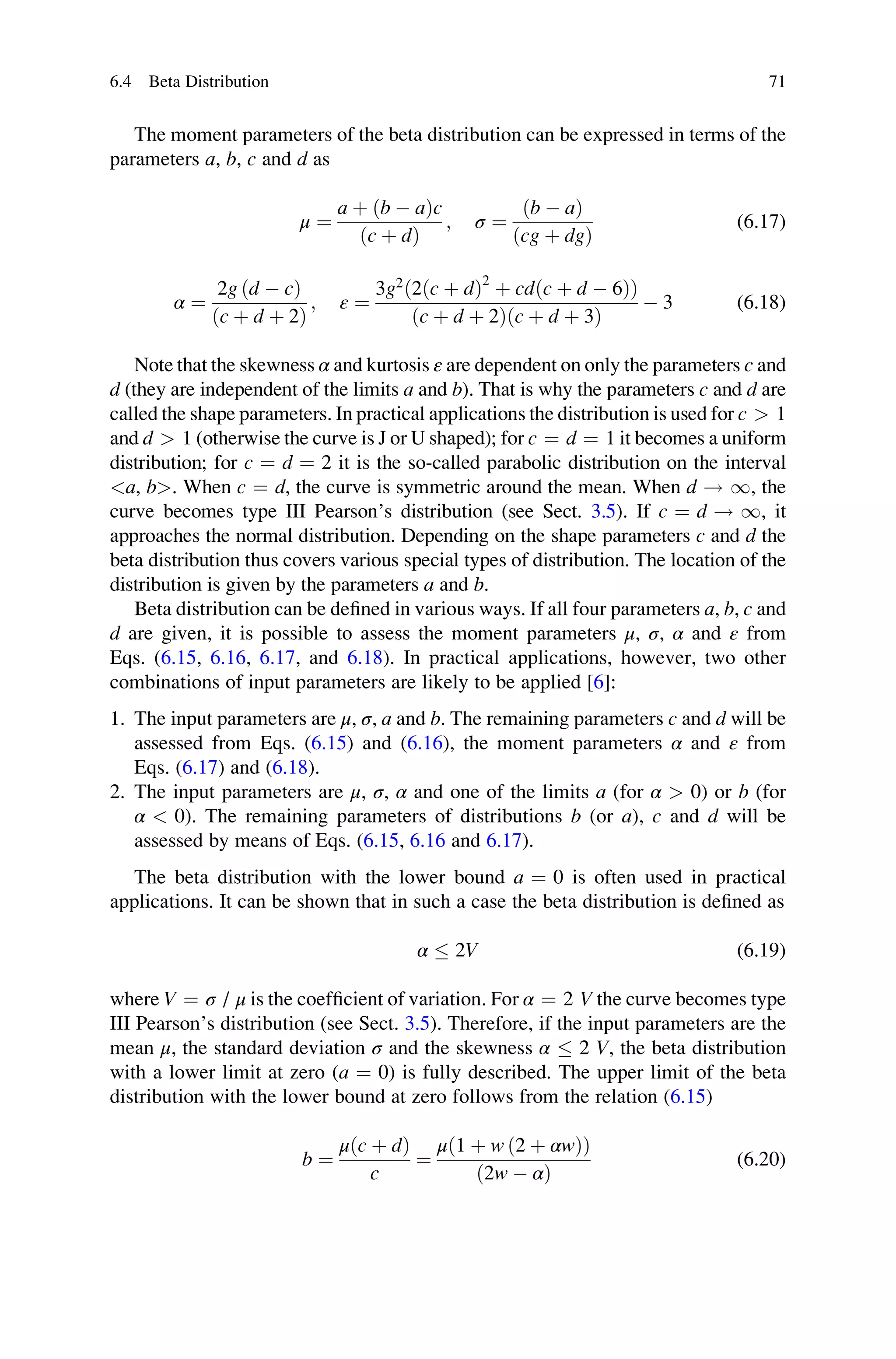 The moment parameters of the beta distribution can be expressed in terms of the
parameters a, b, c and d as
μ ¼
a þ ðb  aÞc
ðc þ dÞ
; σ ¼
ðb  aÞ
ðcg þ dgÞ
(6.17)
α ¼
2g ðd  cÞ
ðc þ d þ 2Þ
; ε ¼
3g2
ð2ðc þ dÞ2
þ cdðc þ d  6ÞÞ
ðc þ d þ 2Þðc þ d þ 3Þ
 3 (6.18)
Note that the skewness α and kurtosis ε are dependent on only the parameters c and
d (they are independent of the limits a and b). That is why the parameters c and d are
called the shape parameters. In practical applications the distribution is used for c  1
and d  1 (otherwise the curve is J or U shaped); for c ¼ d ¼ 1 it becomes a uniform
distribution; for c ¼ d ¼ 2 it is the so-called parabolic distribution on the interval
a, b. When c ¼ d, the curve is symmetric around the mean. When d ! 1, the
curve becomes type III Pearson’s distribution (see Sect. 3.5). If c ¼ d ! 1, it
approaches the normal distribution. Depending on the shape parameters c and d the
beta distribution thus covers various special types of distribution. The location of the
distribution is given by the parameters a and b.
Beta distribution can be defined in various ways. If all four parameters a, b, c and
d are given, it is possible to assess the moment parameters μ, σ, α and ε from
Eqs. (6.15, 6.16, 6.17, and 6.18). In practical applications, however, two other
combinations of input parameters are likely to be applied [6]:
1. The input parameters are μ, σ, a and b. The remaining parameters c and d will be
assessed from Eqs. (6.15) and (6.16), the moment parameters α and ε from
Eqs. (6.17) and (6.18).
2. The input parameters are μ, σ, α and one of the limits a (for α  0) or b (for
α  0). The remaining parameters of distributions b (or a), c and d will be
assessed by means of Eqs. (6.15, 6.16 and 6.17).
The beta distribution with the lower bound a ¼ 0 is often used in practical
applications. It can be shown that in such a case the beta distribution is defined as
α  2V (6.19)
where V ¼ σ / μ is the coefficient of variation. For α ¼ 2 V the curve becomes type
III Pearson’s distribution (see Sect. 3.5). Therefore, if the input parameters are the
mean μ, the standard deviation σ and the skewness α  2 V, the beta distribution
with a lower limit at zero (a ¼ 0) is fully described. The upper limit of the beta
distribution with the lower bound at zero follows from the relation (6.15)
b ¼
μðc þ dÞ
c
¼
μ 1 þ w ð2 þ αwÞ
ð Þ
ð2w  αÞ
(6.20)
6.4 Beta Distribution 71
 