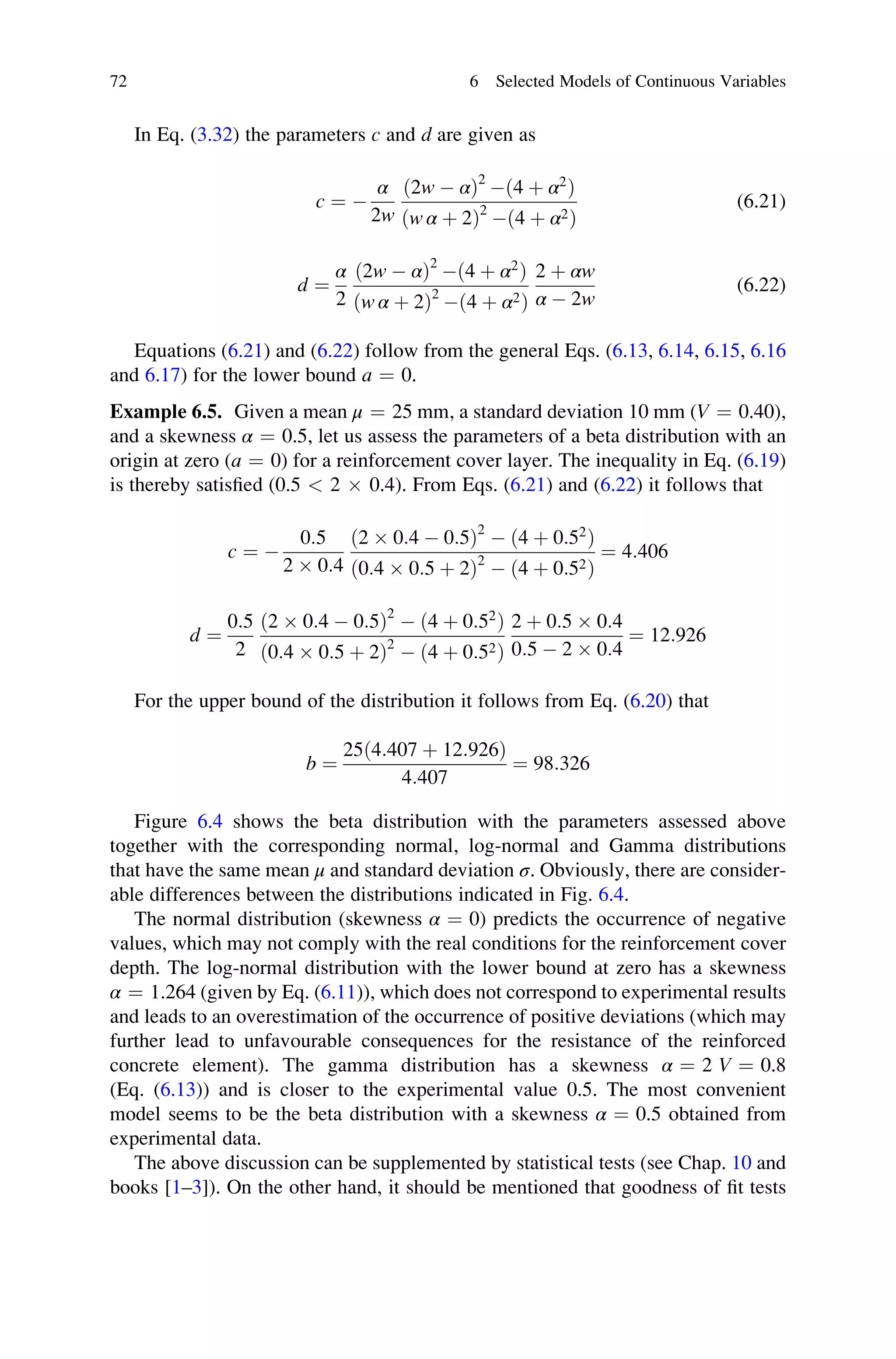 In Eq. (3.32) the parameters c and d are given as
c ¼ 
α
2w
ð2w  αÞ2
ð4 þ α2
Þ
ðw α þ 2Þ2
ð4 þ α2Þ
(6.21)
d ¼
α
2
ð2w  αÞ2
ð4 þ α2
Þ
ðw α þ 2Þ2
ð4 þ α2Þ
2 þ αw
α  2w
(6.22)
Equations (6.21) and (6.22) follow from the general Eqs. (6.13, 6.14, 6.15, 6.16
and 6.17) for the lower bound a ¼ 0.
Example 6.5. Given a mean μ ¼ 25 mm, a standard deviation 10 mm (V ¼ 0.40),
and a skewness α ¼ 0.5, let us assess the parameters of a beta distribution with an
origin at zero (a ¼ 0) for a reinforcement cover layer. The inequality in Eq. (6.19)
is thereby satisfied (0.5  2  0.4). From Eqs. (6.21) and (6.22) it follows that
c ¼ 
0:5
2  0:4
ð2  0:4  0:5Þ2
 ð4 þ 0:52
Þ
ð0:4  0:5 þ 2Þ2
 ð4 þ 0:52Þ
¼ 4:406
d ¼
0:5
2
ð2  0:4  0:5Þ2
 ð4 þ 0:52
Þ
ð0:4  0:5 þ 2Þ2
 ð4 þ 0:52Þ
2 þ 0:5  0:4
0:5  2  0:4
¼ 12:926
For the upper bound of the distribution it follows from Eq. (6.20) that
b ¼
25ð4:407 þ 12:926Þ
4:407
¼ 98:326
Figure 6.4 shows the beta distribution with the parameters assessed above
together with the corresponding normal, log-normal and Gamma distributions
that have the same mean μ and standard deviation σ. Obviously, there are consider-
able differences between the distributions indicated in Fig. 6.4.
The normal distribution (skewness α ¼ 0) predicts the occurrence of negative
values, which may not comply with the real conditions for the reinforcement cover
depth. The log-normal distribution with the lower bound at zero has a skewness
α ¼ 1.264 (given by Eq. (6.11)), which does not correspond to experimental results
and leads to an overestimation of the occurrence of positive deviations (which may
further lead to unfavourable consequences for the resistance of the reinforced
concrete element). The gamma distribution has a skewness α ¼ 2 V ¼ 0.8
(Eq. (6.13)) and is closer to the experimental value 0.5. The most convenient
model seems to be the beta distribution with a skewness α ¼ 0.5 obtained from
experimental data.
The above discussion can be supplemented by statistical tests (see Chap. 10 and
books [1–3]). On the other hand, it should be mentioned that goodness of fit tests
72 6 Selected Models of Continuous Variables
 