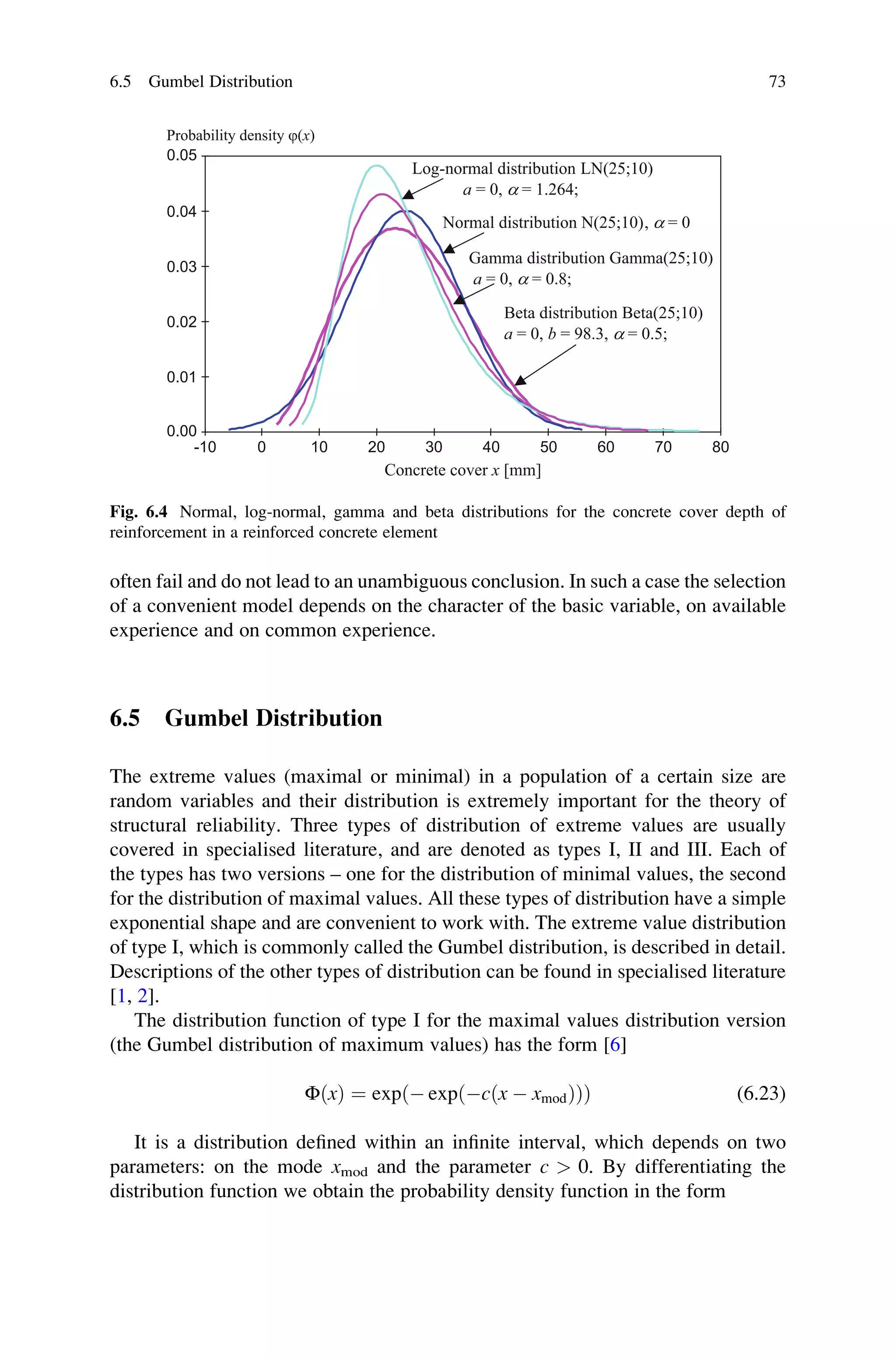 often fail and do not lead to an unambiguous conclusion. In such a case the selection
of a convenient model depends on the character of the basic variable, on available
experience and on common experience.
6.5 Gumbel Distribution
The extreme values (maximal or minimal) in a population of a certain size are
random variables and their distribution is extremely important for the theory of
structural reliability. Three types of distribution of extreme values are usually
covered in specialised literature, and are denoted as types I, II and III. Each of
the types has two versions – one for the distribution of minimal values, the second
for the distribution of maximal values. All these types of distribution have a simple
exponential shape and are convenient to work with. The extreme value distribution
of type I, which is commonly called the Gumbel distribution, is described in detail.
Descriptions of the other types of distribution can be found in specialised literature
[1, 2].
The distribution function of type I for the maximal values distribution version
(the Gumbel distribution of maximum values) has the form [6]
ΦðxÞ ¼ exp  exp cðx  xmodÞ
ð Þ
ð Þ (6.23)
It is a distribution defined within an infinite interval, which depends on two
parameters: on the mode xmod and the parameter c  0. By differentiating the
distribution function we obtain the probability density function in the form
-10 0 10 20 30 40 50 60 70 80
0.00
0.01
0.02
0.03
0.04
0.05
Probability density j(x)
Concrete cover x [mm]
Normal distribution N(25;10), a = 0
Beta distribution Beta(25;10)
a = 0, b = 98.3, a = 0.5;
Log-normal distribution LN(25;10)
a = 0, a = 1.264;
Gamma distribution Gamma(25;10)
a = 0, a = 0.8;
Fig. 6.4 Normal, log-normal, gamma and beta distributions for the concrete cover depth of
reinforcement in a reinforced concrete element
6.5 Gumbel Distribution 73
 