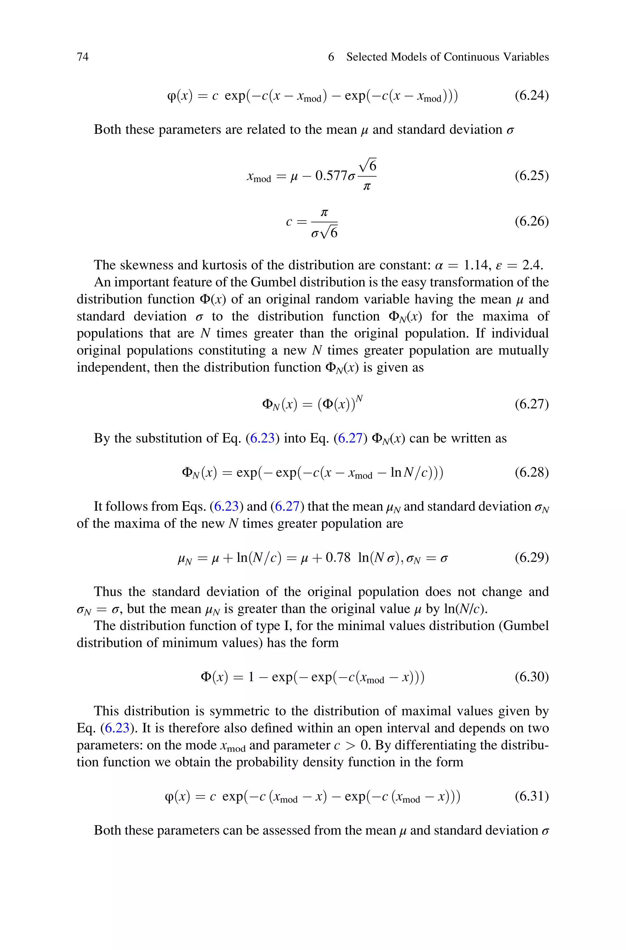 φðxÞ ¼ c exp cðx  xmodÞ  exp cðx  xmodÞ
ð Þ
ð Þ (6.24)
Both these parameters are related to the mean μ and standard deviation σ
xmod ¼ μ  0:577σ
ﬃﬃﬃ
6
p
π
(6.25)
c ¼
π
σ
ﬃﬃﬃ
6
p (6.26)
The skewness and kurtosis of the distribution are constant: α ¼ 1.14, ε ¼ 2.4.
An important feature of the Gumbel distribution is the easy transformation of the
distribution function Φ(x) of an original random variable having the mean μ and
standard deviation σ to the distribution function ΦN(x) for the maxima of
populations that are N times greater than the original population. If individual
original populations constituting a new N times greater population are mutually
independent, then the distribution function ΦN(x) is given as
ΦNðxÞ ¼ ΦðxÞ
ð ÞN
(6.27)
By the substitution of Eq. (6.23) into Eq. (6.27) ΦN(x) can be written as
ΦNðxÞ ¼ exp  exp cðx  xmod  ln N=cÞ
ð Þ
ð Þ (6.28)
It follows from Eqs. (6.23) and (6.27) that the mean μN and standard deviation σN
of the maxima of the new N times greater population are
μN ¼ μ þ lnðN=cÞ ¼ μ þ 0:78 lnðN σÞ; σN ¼ σ (6.29)
Thus the standard deviation of the original population does not change and
σN ¼ σ, but the mean μN is greater than the original value μ by ln(N/c).
The distribution function of type I, for the minimal values distribution (Gumbel
distribution of minimum values) has the form
ΦðxÞ ¼ 1  exp  exp cðxmod  xÞ
ð Þ
ð Þ (6.30)
This distribution is symmetric to the distribution of maximal values given by
Eq. (6.23). It is therefore also defined within an open interval and depends on two
parameters: on the mode xmod and parameter c  0. By differentiating the distribu-
tion function we obtain the probability density function in the form
φðxÞ ¼ c exp c ðxmod  xÞ  exp c ðxmod  xÞ
ð Þ
ð Þ (6.31)
Both these parameters can be assessed from the mean μ and standard deviation σ
74 6 Selected Models of Continuous Variables
 