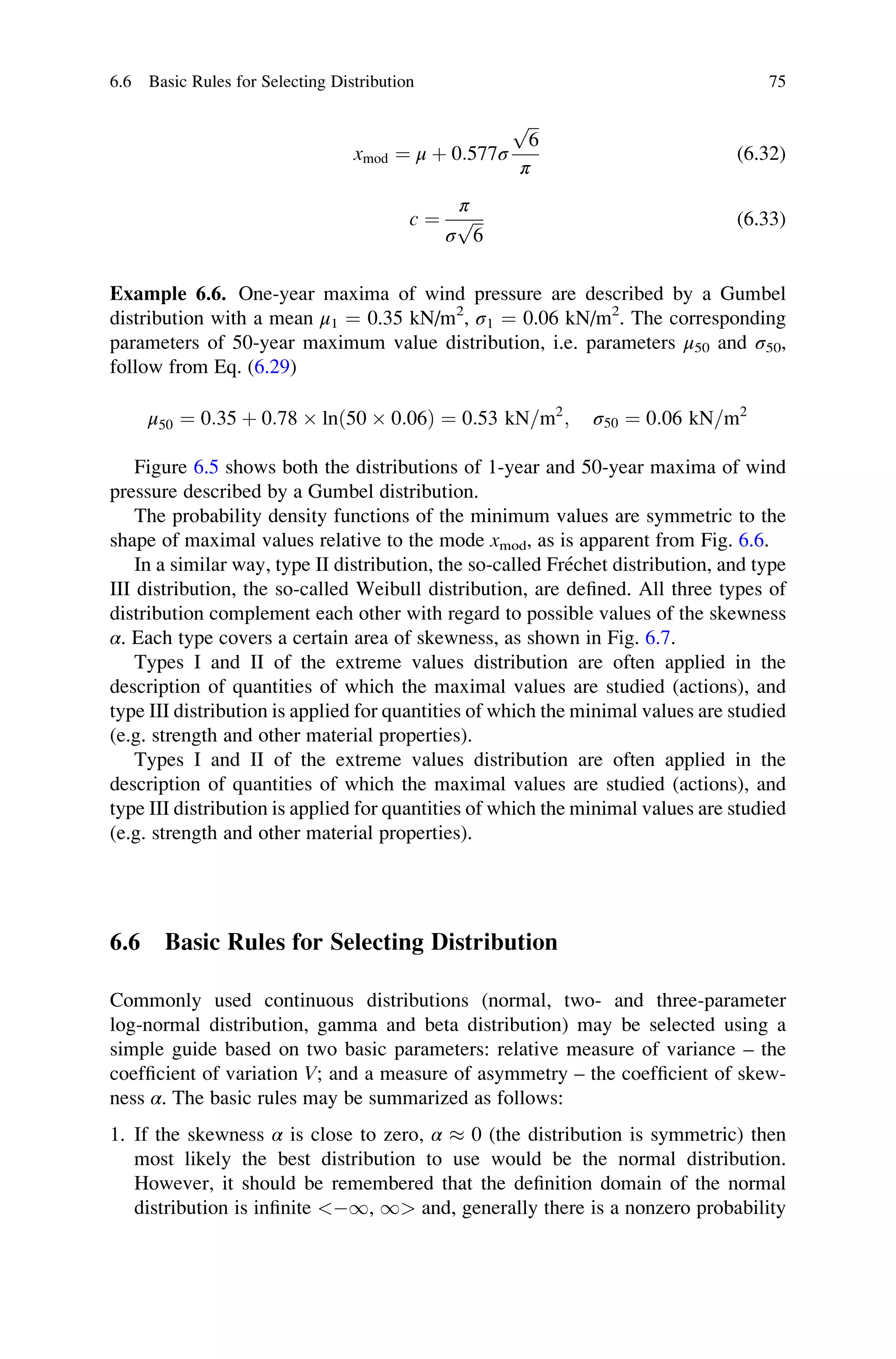 xmod ¼ μ þ 0:577σ
ﬃﬃﬃ
6
p
π
(6.32)
c ¼
π
σ
ﬃﬃﬃ
6
p (6.33)
Example 6.6. One-year maxima of wind pressure are described by a Gumbel
distribution with a mean μ1 ¼ 0.35 kN/m2
, σ1 ¼ 0.06 kN/m2
. The corresponding
parameters of 50-year maximum value distribution, i.e. parameters μ50 and σ50,
follow from Eq. (6.29)
μ50 ¼ 0:35 þ 0:78  lnð50  0:06Þ ¼ 0:53 kN=m2
; σ50 ¼ 0:06 kN=m2
Figure 6.5 shows both the distributions of 1-year and 50-year maxima of wind
pressure described by a Gumbel distribution.
The probability density functions of the minimum values are symmetric to the
shape of maximal values relative to the mode xmod, as is apparent from Fig. 6.6.
In a similar way, type II distribution, the so-called Fréchet distribution, and type
III distribution, the so-called Weibull distribution, are defined. All three types of
distribution complement each other with regard to possible values of the skewness
α. Each type covers a certain area of skewness, as shown in Fig. 6.7.
Types I and II of the extreme values distribution are often applied in the
description of quantities of which the maximal values are studied (actions), and
type III distribution is applied for quantities of which the minimal values are studied
(e.g. strength and other material properties).
Types I and II of the extreme values distribution are often applied in the
description of quantities of which the maximal values are studied (actions), and
type III distribution is applied for quantities of which the minimal values are studied
(e.g. strength and other material properties).
6.6 Basic Rules for Selecting Distribution
Commonly used continuous distributions (normal, two- and three-parameter
log-normal distribution, gamma and beta distribution) may be selected using a
simple guide based on two basic parameters: relative measure of variance – the
coefficient of variation V; and a measure of asymmetry – the coefficient of skew-
ness α. The basic rules may be summarized as follows:
1. If the skewness α is close to zero, α  0 (the distribution is symmetric) then
most likely the best distribution to use would be the normal distribution.
However, it should be remembered that the definition domain of the normal
distribution is infinite 1, 1 and, generally there is a nonzero probability
6.6 Basic Rules for Selecting Distribution 75
 