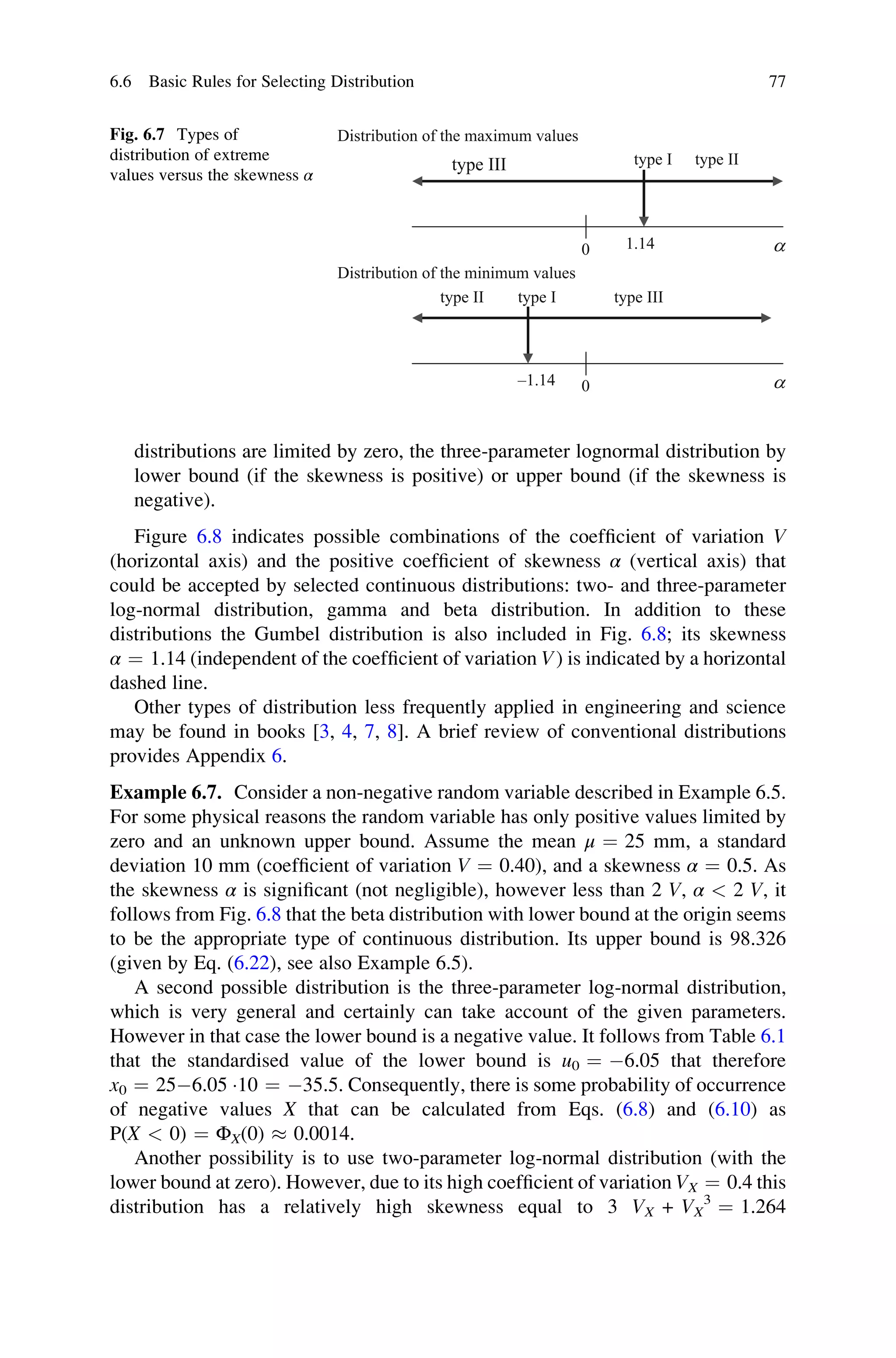 distributions are limited by zero, the three-parameter lognormal distribution by
lower bound (if the skewness is positive) or upper bound (if the skewness is
negative).
Figure 6.8 indicates possible combinations of the coefficient of variation V
(horizontal axis) and the positive coefficient of skewness α (vertical axis) that
could be accepted by selected continuous distributions: two- and three-parameter
log-normal distribution, gamma and beta distribution. In addition to these
distributions the Gumbel distribution is also included in Fig. 6.8; its skewness
α ¼ 1.14 (independent of the coefficient of variation V) is indicated by a horizontal
dashed line.
Other types of distribution less frequently applied in engineering and science
may be found in books [3, 4, 7, 8]. A brief review of conventional distributions
provides Appendix 6.
Example 6.7. Consider a non-negative random variable described in Example 6.5.
For some physical reasons the random variable has only positive values limited by
zero and an unknown upper bound. Assume the mean μ ¼ 25 mm, a standard
deviation 10 mm (coefficient of variation V ¼ 0.40), and a skewness α ¼ 0.5. As
the skewness α is significant (not negligible), however less than 2 V, α  2 V, it
follows from Fig. 6.8 that the beta distribution with lower bound at the origin seems
to be the appropriate type of continuous distribution. Its upper bound is 98.326
(given by Eq. (6.22), see also Example 6.5).
A second possible distribution is the three-parameter log-normal distribution,
which is very general and certainly can take account of the given parameters.
However in that case the lower bound is a negative value. It follows from Table 6.1
that the standardised value of the lower bound is u0 ¼ 6.05 that therefore
x0 ¼ 256.05 10 ¼ 35.5. Consequently, there is some probability of occurrence
of negative values X that can be calculated from Eqs. (6.8) and (6.10) as
P(X  0) ¼ ΦX(0)  0.0014.
Another possibility is to use two-parameter log-normal distribution (with the
lower bound at zero). However, due to its high coefficient of variation VX ¼ 0.4 this
distribution has a relatively high skewness equal to 3 VX + VX
3
¼ 1.264
a
a
–1.14
1.14
0
0
type II type I type III
type III type I type II
Distribution of the maximum values
Distribution of the minimum values
Fig. 6.7 Types of
distribution of extreme
values versus the skewness α
6.6 Basic Rules for Selecting Distribution 77
 