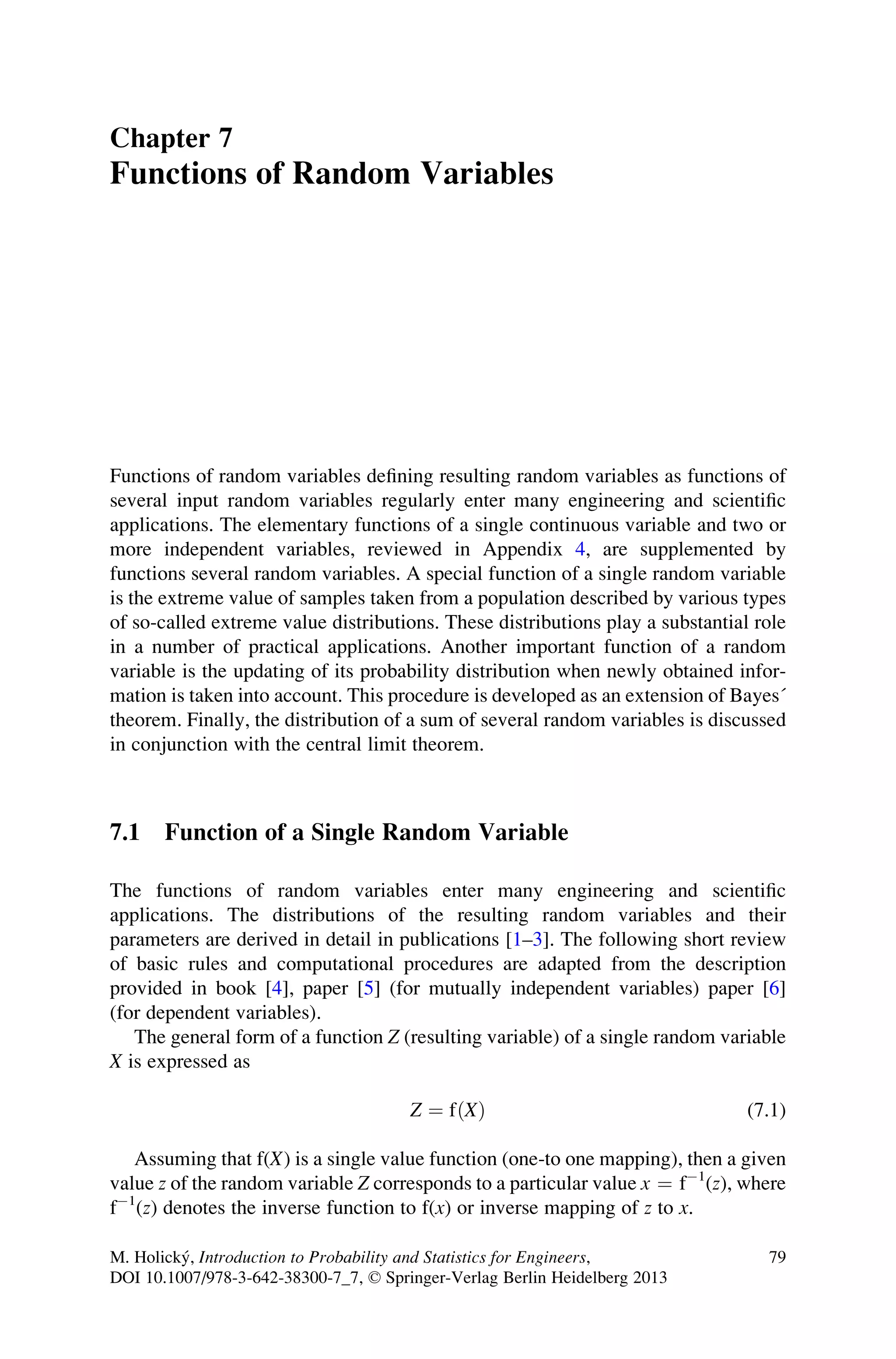 Chapter 7
Functions of Random Variables
Functions of random variables defining resulting random variables as functions of
several input random variables regularly enter many engineering and scientific
applications. The elementary functions of a single continuous variable and two or
more independent variables, reviewed in Appendix 4, are supplemented by
functions several random variables. A special function of a single random variable
is the extreme value of samples taken from a population described by various types
of so-called extreme value distributions. These distributions play a substantial role
in a number of practical applications. Another important function of a random
variable is the updating of its probability distribution when newly obtained infor-
mation is taken into account. This procedure is developed as an extension of Bayes´
theorem. Finally, the distribution of a sum of several random variables is discussed
in conjunction with the central limit theorem.
7.1 Function of a Single Random Variable
The functions of random variables enter many engineering and scientific
applications. The distributions of the resulting random variables and their
parameters are derived in detail in publications [1–3]. The following short review
of basic rules and computational procedures are adapted from the description
provided in book [4], paper [5] (for mutually independent variables) paper [6]
(for dependent variables).
The general form of a function Z (resulting variable) of a single random variable
X is expressed as
Z ¼ fðXÞ (7.1)
Assuming that f(X) is a single value function (one-to one mapping), then a given
value z of the random variable Z corresponds to a particular value x ¼ f1
(z), where
f1
(z) denotes the inverse function to f(x) or inverse mapping of z to x.
M. Holický, Introduction to Probability and Statistics for Engineers,
DOI 10.1007/978-3-642-38300-7_7, © Springer-Verlag Berlin Heidelberg 2013
79
 