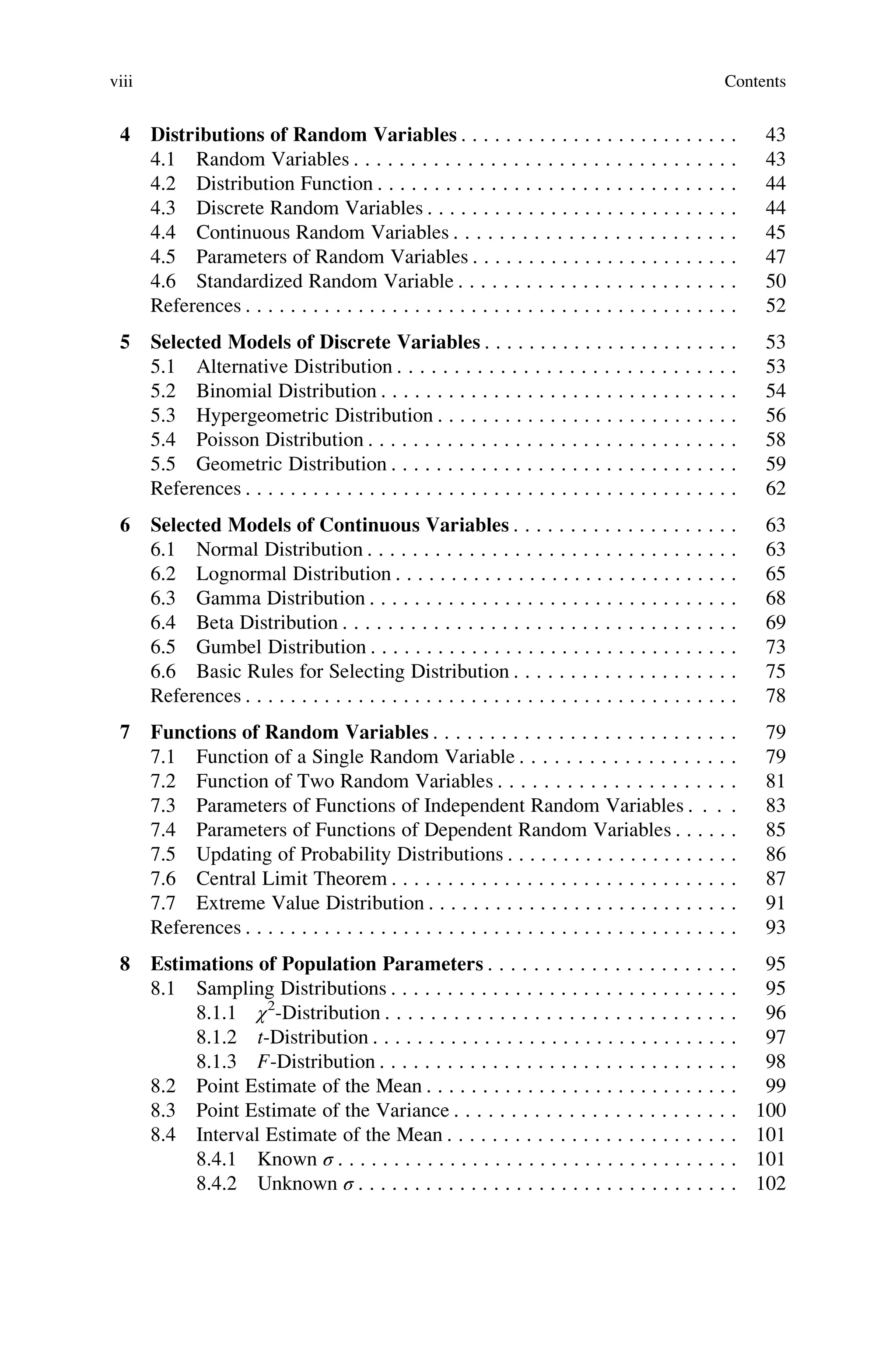 4 Distributions of Random Variables . . . . . . . . . . . . . . . . . . . . . . . . . 43
4.1 Random Variables . . . . . . . . . . . . . . . . . . . . . . . . . . . . . . . . . . 43
4.2 Distribution Function . . . . . . . . . . . . . . . . . . . . . . . . . . . . . . . . 44
4.3 Discrete Random Variables . . . . . . . . . . . . . . . . . . . . . . . . . . . . 44
4.4 Continuous Random Variables . . . . . . . . . . . . . . . . . . . . . . . . . 45
4.5 Parameters of Random Variables . . . . . . . . . . . . . . . . . . . . . . . . 47
4.6 Standardized Random Variable . . . . . . . . . . . . . . . . . . . . . . . . . 50
References . . . . . . . . . . . . . . . . . . . . . . . . . . . . . . . . . . . . . . . . . . . . 52
5 Selected Models of Discrete Variables . . . . . . . . . . . . . . . . . . . . . . . 53
5.1 Alternative Distribution . . . . . . . . . . . . . . . . . . . . . . . . . . . . . . 53
5.2 Binomial Distribution . . . . . . . . . . . . . . . . . . . . . . . . . . . . . . . . 54
5.3 Hypergeometric Distribution . . . . . . . . . . . . . . . . . . . . . . . . . . . 56
5.4 Poisson Distribution . . . . . . . . . . . . . . . . . . . . . . . . . . . . . . . . . 58
5.5 Geometric Distribution . . . . . . . . . . . . . . . . . . . . . . . . . . . . . . . 59
References . . . . . . . . . . . . . . . . . . . . . . . . . . . . . . . . . . . . . . . . . . . . 62
6 Selected Models of Continuous Variables . . . . . . . . . . . . . . . . . . . . 63
6.1 Normal Distribution . . . . . . . . . . . . . . . . . . . . . . . . . . . . . . . . . 63
6.2 Lognormal Distribution . . . . . . . . . . . . . . . . . . . . . . . . . . . . . . . 65
6.3 Gamma Distribution . . . . . . . . . . . . . . . . . . . . . . . . . . . . . . . . . 68
6.4 Beta Distribution . . . . . . . . . . . . . . . . . . . . . . . . . . . . . . . . . . . 69
6.5 Gumbel Distribution . . . . . . . . . . . . . . . . . . . . . . . . . . . . . . . . . 73
6.6 Basic Rules for Selecting Distribution . . . . . . . . . . . . . . . . . . . . 75
References . . . . . . . . . . . . . . . . . . . . . . . . . . . . . . . . . . . . . . . . . . . . 78
7 Functions of Random Variables . . . . . . . . . . . . . . . . . . . . . . . . . . . 79
7.1 Function of a Single Random Variable . . . . . . . . . . . . . . . . . . . 79
7.2 Function of Two Random Variables . . . . . . . . . . . . . . . . . . . . . 81
7.3 Parameters of Functions of Independent Random Variables . . . . 83
7.4 Parameters of Functions of Dependent Random Variables . . . . . . 85
7.5 Updating of Probability Distributions . . . . . . . . . . . . . . . . . . . . . 86
7.6 Central Limit Theorem . . . . . . . . . . . . . . . . . . . . . . . . . . . . . . . 87
7.7 Extreme Value Distribution . . . . . . . . . . . . . . . . . . . . . . . . . . . . 91
References . . . . . . . . . . . . . . . . . . . . . . . . . . . . . . . . . . . . . . . . . . . . 93
8 Estimations of Population Parameters . . . . . . . . . . . . . . . . . . . . . . 95
8.1 Sampling Distributions . . . . . . . . . . . . . . . . . . . . . . . . . . . . . . . 95
8.1.1 χ2
-Distribution . . . . . . . . . . . . . . . . . . . . . . . . . . . . . . . 96
8.1.2 t-Distribution . . . . . . . . . . . . . . . . . . . . . . . . . . . . . . . . . 97
8.1.3 F-Distribution . . . . . . . . . . . . . . . . . . . . . . . . . . . . . . . . 98
8.2 Point Estimate of the Mean . . . . . . . . . . . . . . . . . . . . . . . . . . . . 99
8.3 Point Estimate of the Variance . . . . . . . . . . . . . . . . . . . . . . . . . 100
8.4 Interval Estimate of the Mean . . . . . . . . . . . . . . . . . . . . . . . . . . 101
8.4.1 Known σ . . . . . . . . . . . . . . . . . . . . . . . . . . . . . . . . . . . . 101
8.4.2 Unknown σ . . . . . . . . . . . . . . . . . . . . . . . . . . . . . . . . . . 102
viii Contents
 