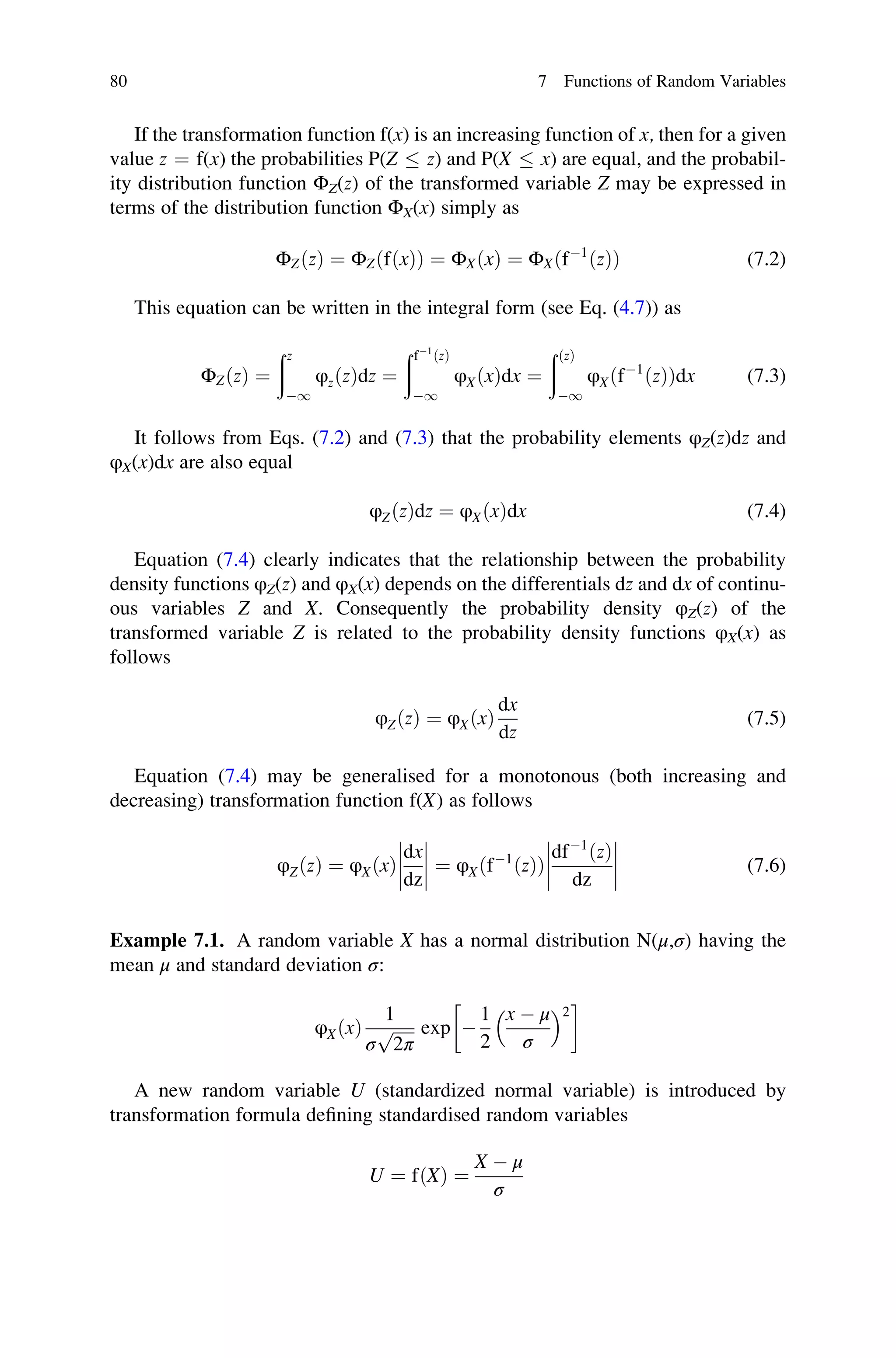 If the transformation function f(x) is an increasing function of x, then for a given
value z ¼ f(x) the probabilities P(Z  z) and P(X  x) are equal, and the probabil-
ity distribution function ΦZ(z) of the transformed variable Z may be expressed in
terms of the distribution function ΦX(x) simply as
ΦZðzÞ ¼ ΦZðfðxÞÞ ¼ ΦXðxÞ ¼ ΦXðf1
ðzÞÞ (7.2)
This equation can be written in the integral form (see Eq. (4.7)) as
ΦZðzÞ ¼
ðz
1
φzðzÞdz ¼
ðf1
ðzÞ
1
φXðxÞdx ¼
ððzÞ
1
φXðf1
ðzÞÞdx (7.3)
It follows from Eqs. (7.2) and (7.3) that the probability elements φZ(z)dz and
φX(x)dx are also equal
φZðzÞdz ¼ φXðxÞdx (7.4)
Equation (7.4) clearly indicates that the relationship between the probability
density functions φZ(z) and φX(x) depends on the differentials dz and dx of continu-
ous variables Z and X. Consequently the probability density φZ(z) of the
transformed variable Z is related to the probability density functions φX(x) as
follows
φZðzÞ ¼ φXðxÞ
dx
dz
(7.5)
Equation (7.4) may be generalised for a monotonous (both increasing and
decreasing) transformation function f(X) as follows
φZðzÞ ¼ φXðxÞ
dx
dz







 ¼ φXðf1
ðzÞÞ
df1
ðzÞ
dz







 (7.6)
Example 7.1. A random variable X has a normal distribution N(μ,σ) having the
mean μ and standard deviation σ:
φXðxÞ
1
σ
ﬃﬃﬃﬃﬃ
2π
p exp 
1
2
x  μ
σ
 2
 
A new random variable U (standardized normal variable) is introduced by
transformation formula defining standardised random variables
U ¼ fðXÞ ¼
X  μ
σ
80 7 Functions of Random Variables
 