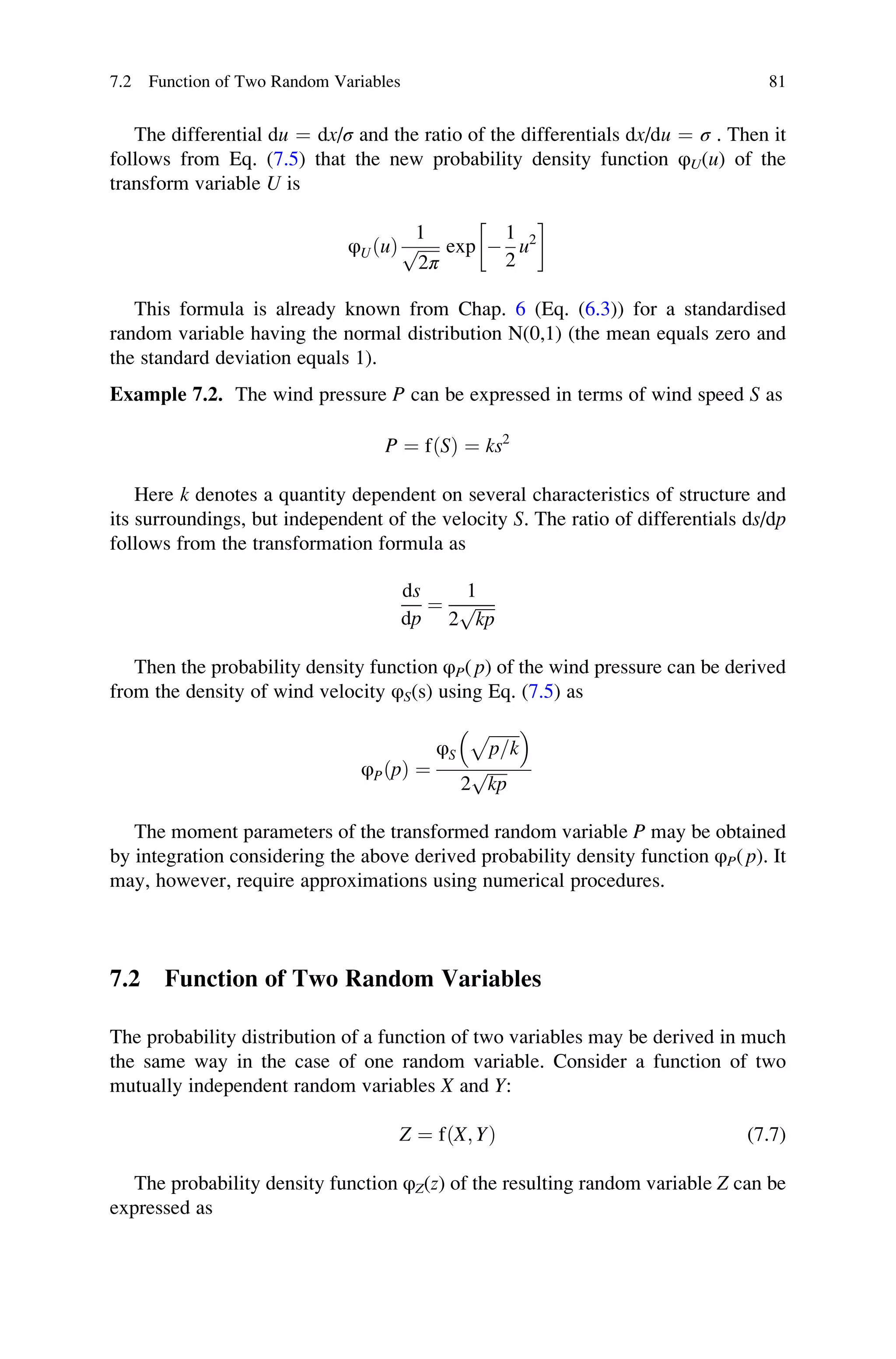 The differential du ¼ dx/σ and the ratio of the differentials dx/du ¼ σ . Then it
follows from Eq. (7.5) that the new probability density function φU(u) of the
transform variable U is
φUðuÞ
1
ﬃﬃﬃﬃﬃ
2π
p exp 
1
2
u2
 
This formula is already known from Chap. 6 (Eq. (6.3)) for a standardised
random variable having the normal distribution N(0,1) (the mean equals zero and
the standard deviation equals 1).
Example 7.2. The wind pressure P can be expressed in terms of wind speed S as
P ¼ fðSÞ ¼ ks2
Here k denotes a quantity dependent on several characteristics of structure and
its surroundings, but independent of the velocity S. The ratio of differentials ds/dp
follows from the transformation formula as
ds
dp
¼
1
2
ﬃﬃﬃﬃﬃ
kp
p
Then the probability density function φP( p) of the wind pressure can be derived
from the density of wind velocity φS(s) using Eq. (7.5) as
φPðpÞ ¼
φS
ﬃﬃﬃﬃﬃﬃﬃﬃ
p=k
p
 
2
ﬃﬃﬃﬃﬃ
kp
p
The moment parameters of the transformed random variable P may be obtained
by integration considering the above derived probability density function φP( p). It
may, however, require approximations using numerical procedures.
7.2 Function of Two Random Variables
The probability distribution of a function of two variables may be derived in much
the same way in the case of one random variable. Consider a function of two
mutually independent random variables X and Y:
Z ¼ fðX; YÞ (7.7)
The probability density function φZ(z) of the resulting random variable Z can be
expressed as
7.2 Function of Two Random Variables 81
 