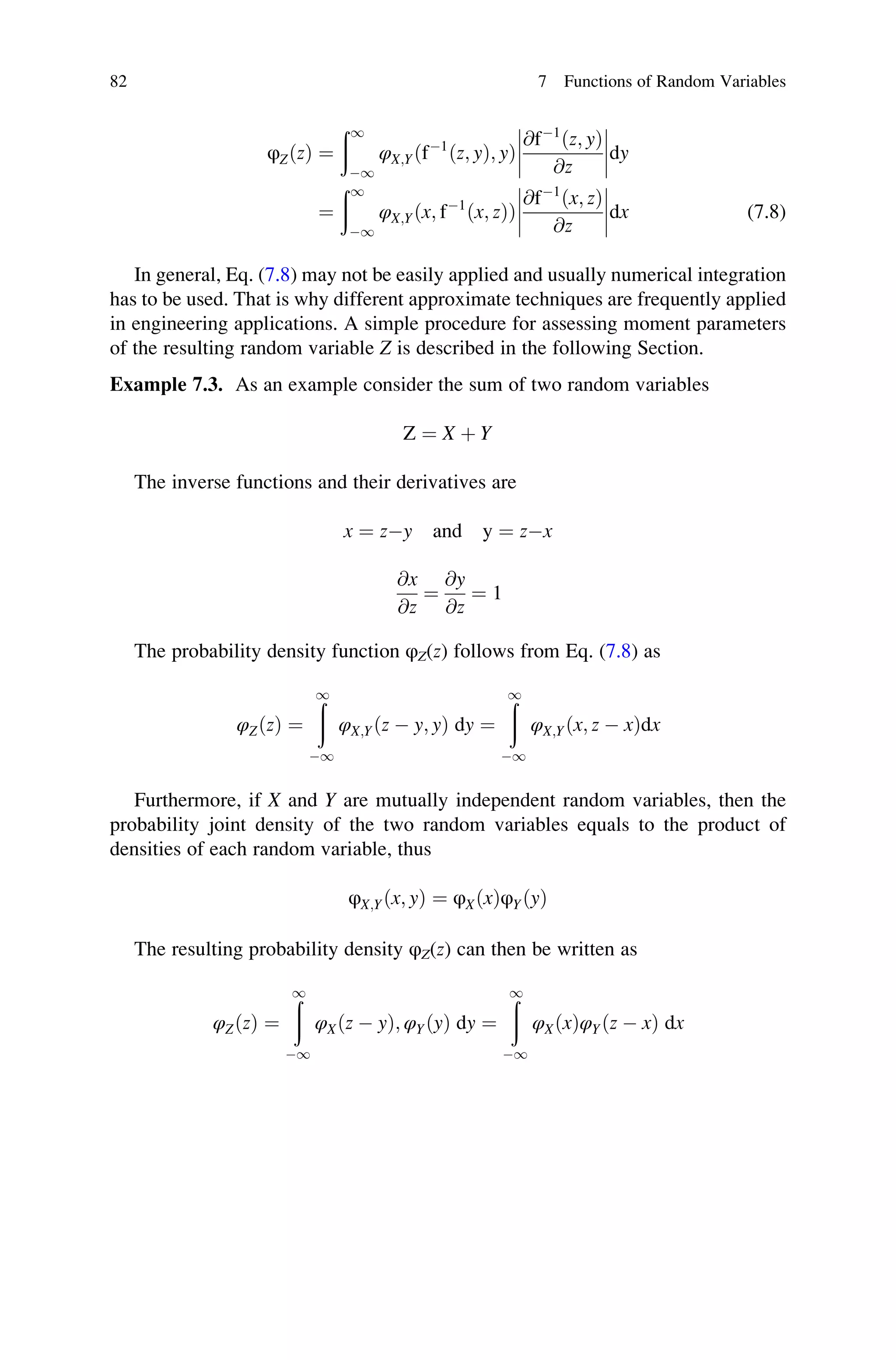 φZðzÞ ¼
ð1
1
φX;Yðf1
ðz; yÞ; yÞ
@f1
ðz; yÞ
@z







dy
¼
ð1
1
φX;Yðx; f1
ðx; zÞÞ
@f1
ðx; zÞ
@z







dx (7.8)
In general, Eq. (7.8) may not be easily applied and usually numerical integration
has to be used. That is why different approximate techniques are frequently applied
in engineering applications. A simple procedure for assessing moment parameters
of the resulting random variable Z is described in the following Section.
Example 7.3. As an example consider the sum of two random variables
Z ¼ X þ Y
The inverse functions and their derivatives are
x ¼ zy and y ¼ zx
@x
@z
¼
@y
@z
¼ 1
The probability density function φZ(z) follows from Eq. (7.8) as
φZðzÞ ¼
ð
1
1
φX;Yðz  y; yÞ dy ¼
ð
1
1
φX;Yðx; z  xÞdx
Furthermore, if X and Y are mutually independent random variables, then the
probability joint density of the two random variables equals to the product of
densities of each random variable, thus
φX;Yðx; yÞ ¼ φXðxÞφYðyÞ
The resulting probability density φZ(z) can then be written as
φZðzÞ ¼
ð
1
1
φXðz  yÞ; φYðyÞ dy ¼
ð
1
1
φXðxÞφYðz  xÞ dx
82 7 Functions of Random Variables
 
