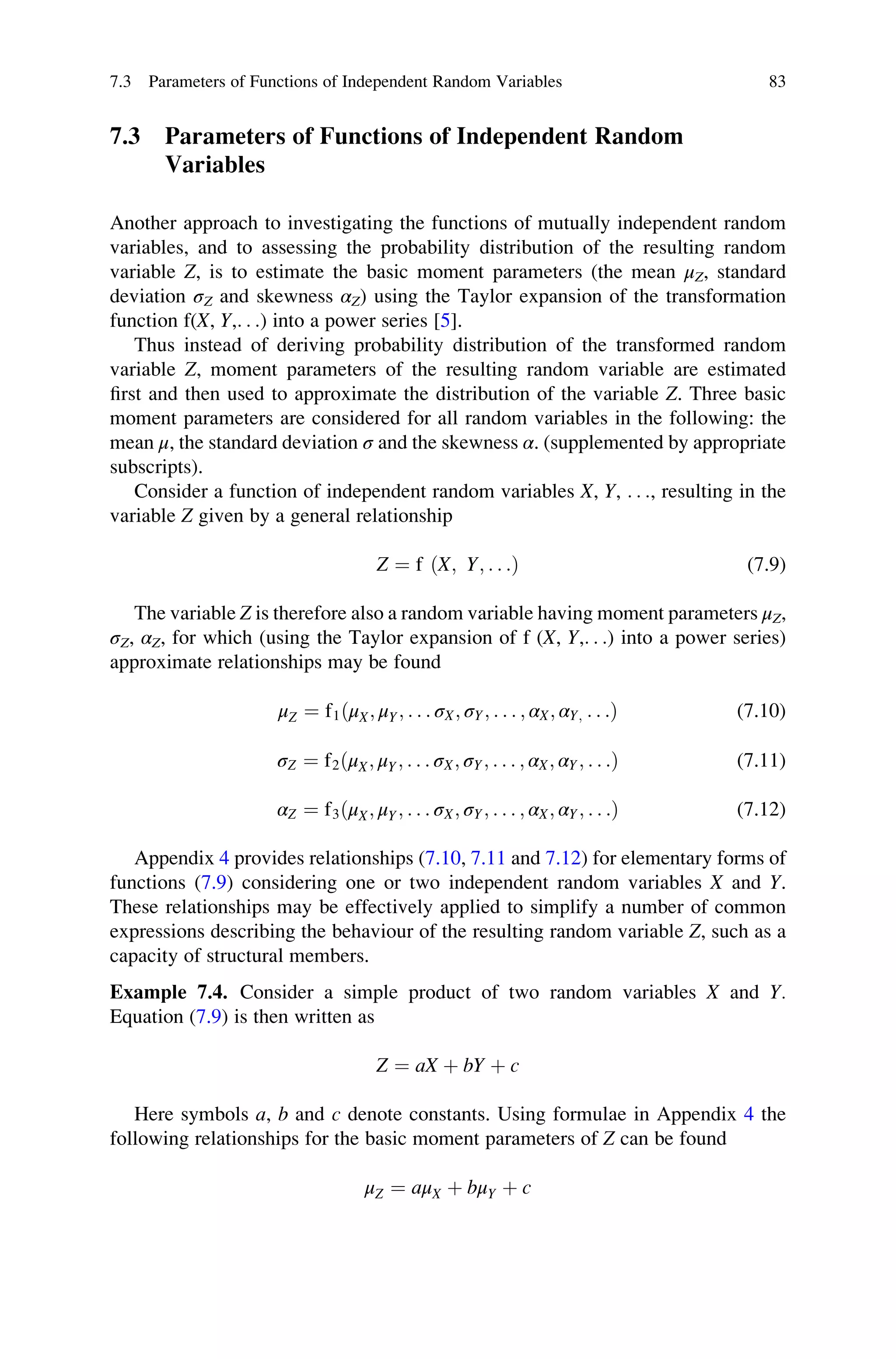 7.3 Parameters of Functions of Independent Random
Variables
Another approach to investigating the functions of mutually independent random
variables, and to assessing the probability distribution of the resulting random
variable Z, is to estimate the basic moment parameters (the mean μZ, standard
deviation σZ and skewness αZ) using the Taylor expansion of the transformation
function f(X, Y,. . .) into a power series [5].
Thus instead of deriving probability distribution of the transformed random
variable Z, moment parameters of the resulting random variable are estimated
first and then used to approximate the distribution of the variable Z. Three basic
moment parameters are considered for all random variables in the following: the
mean μ, the standard deviation σ and the skewness α. (supplemented by appropriate
subscripts).
Consider a function of independent random variables X, Y, . . ., resulting in the
variable Z given by a general relationship
Z ¼ f ðX; Y; . . .Þ (7.9)
The variable Z is therefore also a random variable having moment parameters μZ,
σZ, αZ, for which (using the Taylor expansion of f (X, Y,. . .) into a power series)
approximate relationships may be found
μZ ¼ f1ðμX; μY; . . . σX; σY; . . . ; αX; αY; . . .Þ (7.10)
σZ ¼ f2ðμX; μY; . . . σX; σY; . . . ; αX; αY; . . .Þ (7.11)
αZ ¼ f3ðμX; μY; . . . σX; σY; . . . ; αX; αY; . . .Þ (7.12)
Appendix 4 provides relationships (7.10, 7.11 and 7.12) for elementary forms of
functions (7.9) considering one or two independent random variables X and Y.
These relationships may be effectively applied to simplify a number of common
expressions describing the behaviour of the resulting random variable Z, such as a
capacity of structural members.
Example 7.4. Consider a simple product of two random variables X and Y.
Equation (7.9) is then written as
Z ¼ aX þ bY þ c
Here symbols a, b and c denote constants. Using formulae in Appendix 4 the
following relationships for the basic moment parameters of Z can be found
μZ ¼ aμX þ bμY þ c
7.3 Parameters of Functions of Independent Random Variables 83
 