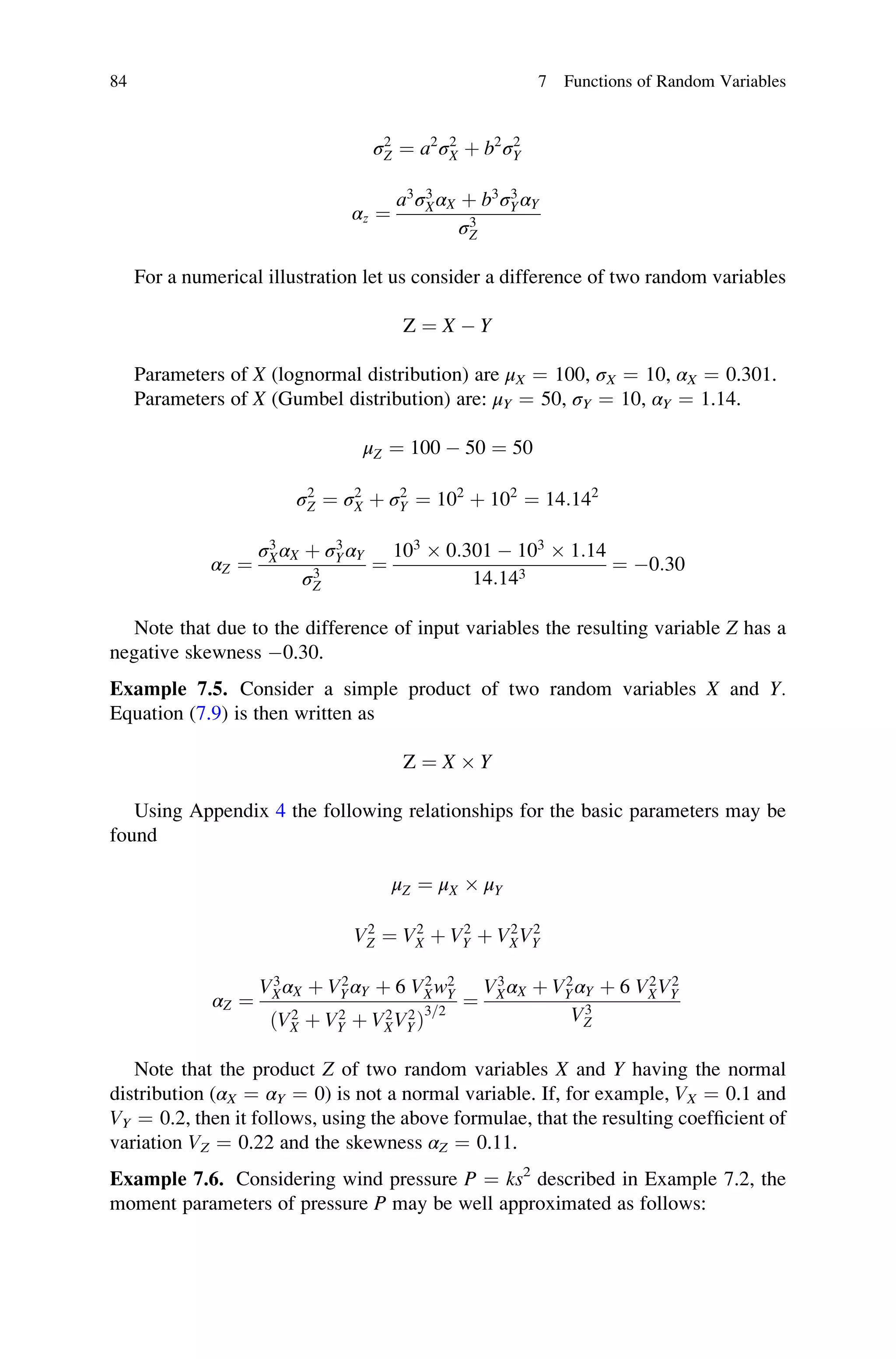 σ2
Z ¼ a2
σ2
X þ b2
σ2
Y
αz ¼
a3
σ3
XαX þ b3
σ3
YαY
σ3
Z
For a numerical illustration let us consider a difference of two random variables
Z ¼ X  Y
Parameters of X (lognormal distribution) are μX ¼ 100, σX ¼ 10, αX ¼ 0.301.
Parameters of X (Gumbel distribution) are: μY ¼ 50, σY ¼ 10, αY ¼ 1.14.
μZ ¼ 100  50 ¼ 50
σ2
Z ¼ σ2
X þ σ2
Y ¼ 102
þ 102
¼ 14:142
αZ ¼
σ3
XαX þ σ3
YαY
σ3
Z
¼
103
 0:301  103
 1:14
14:143
¼ 0:30
Note that due to the difference of input variables the resulting variable Z has a
negative skewness 0.30.
Example 7.5. Consider a simple product of two random variables X and Y.
Equation (7.9) is then written as
Z ¼ X  Y
Using Appendix 4 the following relationships for the basic parameters may be
found
μZ ¼ μX  μY
V2
Z ¼ V2
X þ V2
Y þ V2
XV2
Y
αZ ¼
V3
XαX þ V2
YαY þ 6 V2
Xw2
Y
V2
X þ V2
Y þ V2
XV2
Y
ð Þ
3=2
¼
V3
XαX þ V2
YαY þ 6 V2
XV2
Y
V3
Z
Note that the product Z of two random variables X and Y having the normal
distribution (αX ¼ αY ¼ 0) is not a normal variable. If, for example, VX ¼ 0.1 and
VY ¼ 0.2, then it follows, using the above formulae, that the resulting coefficient of
variation VZ ¼ 0.22 and the skewness αZ ¼ 0.11.
Example 7.6. Considering wind pressure P ¼ ks2
described in Example 7.2, the
moment parameters of pressure P may be well approximated as follows:
84 7 Functions of Random Variables
 