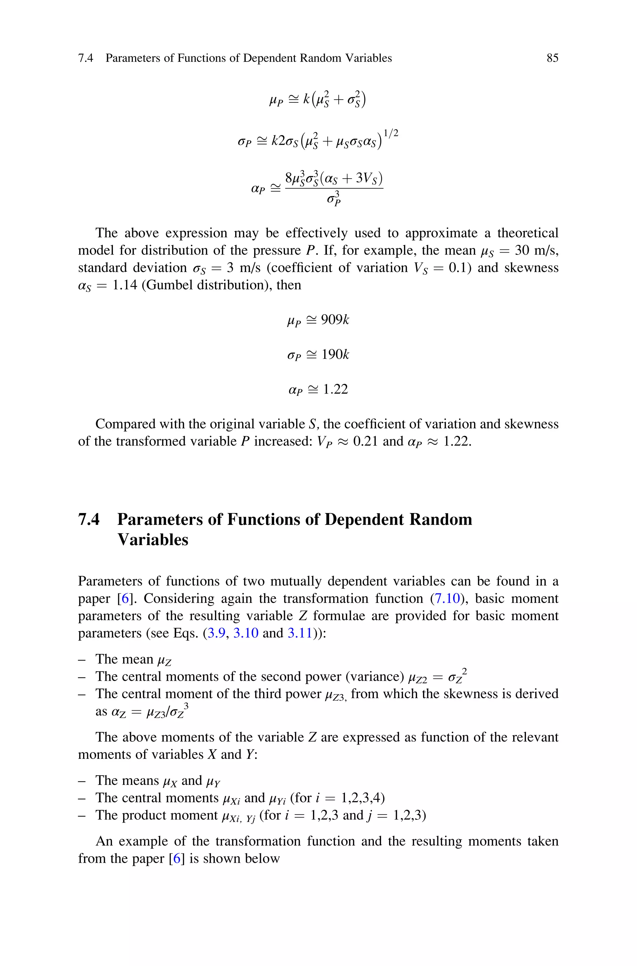 μP ﬃ k μ2
S þ σ2
S
 	
σP ﬃ k2σS μ2
S þ μSσSαS
 	1=2
αP ﬃ
8μ3
Sσ3
SðαS þ 3VSÞ
σ3
P
The above expression may be effectively used to approximate a theoretical
model for distribution of the pressure P. If, for example, the mean μS ¼ 30 m/s,
standard deviation σS ¼ 3 m/s (coefficient of variation VS ¼ 0.1) and skewness
αS ¼ 1.14 (Gumbel distribution), then
μP ﬃ 909k
σP ﬃ 190k
αP ﬃ 1:22
Compared with the original variable S, the coefficient of variation and skewness
of the transformed variable P increased: VP  0.21 and αP  1.22.
7.4 Parameters of Functions of Dependent Random
Variables
Parameters of functions of two mutually dependent variables can be found in a
paper [6]. Considering again the transformation function (7.10), basic moment
parameters of the resulting variable Z formulae are provided for basic moment
parameters (see Eqs. (3.9, 3.10 and 3.11)):
– The mean μZ
– The central moments of the second power (variance) μZ2 ¼ σZ
2
– The central moment of the third power μZ3, from which the skewness is derived
as αZ ¼ μZ3/σZ
3
The above moments of the variable Z are expressed as function of the relevant
moments of variables X and Y:
– The means μX and μY
– The central moments μXi and μYi (for i ¼ 1,2,3,4)
– The product moment μXi, Yj (for i ¼ 1,2,3 and j ¼ 1,2,3)
An example of the transformation function and the resulting moments taken
from the paper [6] is shown below
7.4 Parameters of Functions of Dependent Random Variables 85
 