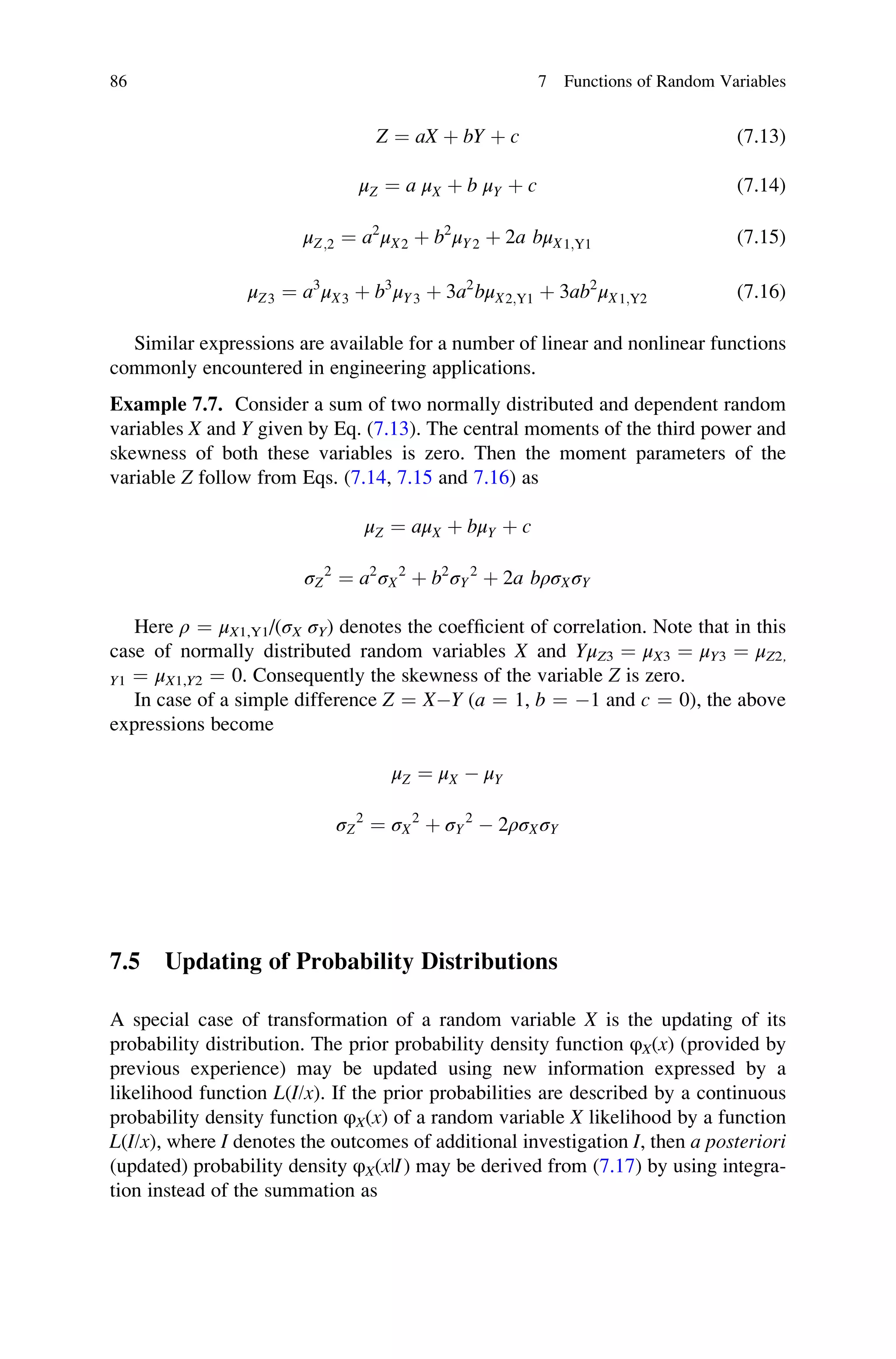 Z ¼ aX þ bY þ c (7.13)
μZ ¼ a μX þ b μY þ c (7.14)
μZ;2 ¼ a2
μX2 þ b2
μY2 þ 2a bμX1;Y1 (7.15)
μZ3 ¼ a3
μX3 þ b3
μY3 þ 3a2
bμX2;Y1 þ 3ab2
μX1;Y2 (7.16)
Similar expressions are available for a number of linear and nonlinear functions
commonly encountered in engineering applications.
Example 7.7. Consider a sum of two normally distributed and dependent random
variables X and Y given by Eq. (7.13). The central moments of the third power and
skewness of both these variables is zero. Then the moment parameters of the
variable Z follow from Eqs. (7.14, 7.15 and 7.16) as
μZ ¼ aμX þ bμY þ c
σZ
2
¼ a2
σX
2
þ b2
σY
2
þ 2a bρσXσY
Here ρ ¼ μX1,Y1/(σX σY) denotes the coefficient of correlation. Note that in this
case of normally distributed random variables X and YμZ3 ¼ μX3 ¼ μY3 ¼ μZ2,
Y1 ¼ μX1,Y2 ¼ 0. Consequently the skewness of the variable Z is zero.
In case of a simple difference Z ¼ XY (a ¼ 1, b ¼ 1 and c ¼ 0), the above
expressions become
μZ ¼ μX  μY
σZ
2
¼ σX
2
þ σY
2
 2ρσXσY
7.5 Updating of Probability Distributions
A special case of transformation of a random variable X is the updating of its
probability distribution. The prior probability density function φX(x) (provided by
previous experience) may be updated using new information expressed by a
likelihood function L(I/x). If the prior probabilities are described by a continuous
probability density function φX(x) of a random variable X likelihood by a function
L(I/x), where I denotes the outcomes of additional investigation I, then a posteriori
(updated) probability density φX(x|I) may be derived from (7.17) by using integra-
tion instead of the summation as
86 7 Functions of Random Variables
 