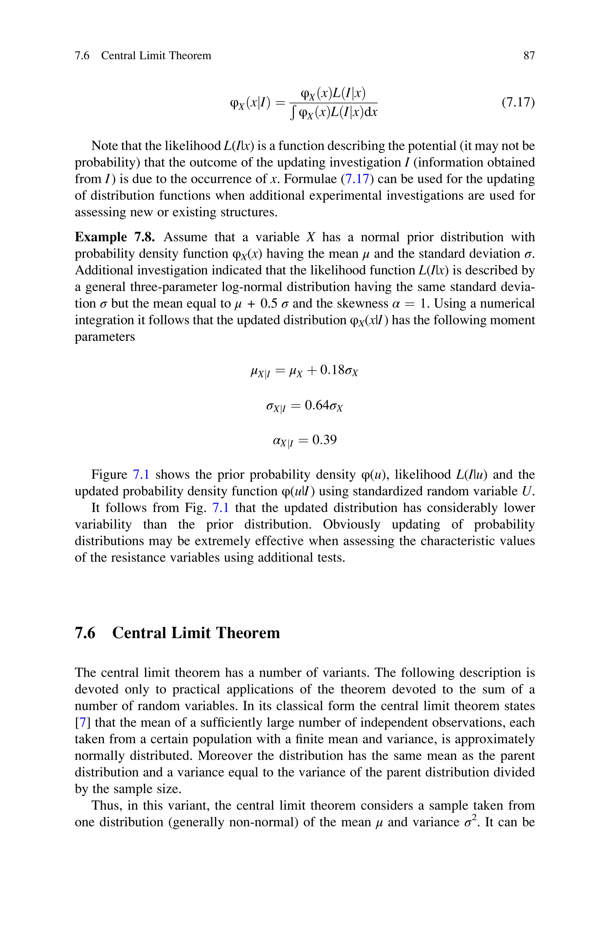 φXðxjIÞ ¼
φXðxÞLðIjxÞ
Ð
φXðxÞLðIjxÞdx
(7.17)
Note that the likelihood L(I|x) is a function describing the potential (it may not be
probability) that the outcome of the updating investigation I (information obtained
from I) is due to the occurrence of x. Formulae (7.17) can be used for the updating
of distribution functions when additional experimental investigations are used for
assessing new or existing structures.
Example 7.8. Assume that a variable X has a normal prior distribution with
probability density function φX(x) having the mean μ and the standard deviation σ.
Additional investigation indicated that the likelihood function L(I|x) is described by
a general three-parameter log-normal distribution having the same standard devia-
tion σ but the mean equal to μ + 0.5 σ and the skewness α ¼ 1. Using a numerical
integration it follows that the updated distribution φX(x|I) has the following moment
parameters
μXjI ¼ μX þ 0:18σX
σXjI ¼ 0:64σX
αXjI ¼ 0:39
Figure 7.1 shows the prior probability density φ(u), likelihood L(I|u) and the
updated probability density function φ(u|I) using standardized random variable U.
It follows from Fig. 7.1 that the updated distribution has considerably lower
variability than the prior distribution. Obviously updating of probability
distributions may be extremely effective when assessing the characteristic values
of the resistance variables using additional tests.
7.6 Central Limit Theorem
The central limit theorem has a number of variants. The following description is
devoted only to practical applications of the theorem devoted to the sum of a
number of random variables. In its classical form the central limit theorem states
[7] that the mean of a sufficiently large number of independent observations, each
taken from a certain population with a finite mean and variance, is approximately
normally distributed. Moreover the distribution has the same mean as the parent
distribution and a variance equal to the variance of the parent distribution divided
by the sample size.
Thus, in this variant, the central limit theorem considers a sample taken from
one distribution (generally non-normal) of the mean μ and variance σ2
. It can be
7.6 Central Limit Theorem 87
 