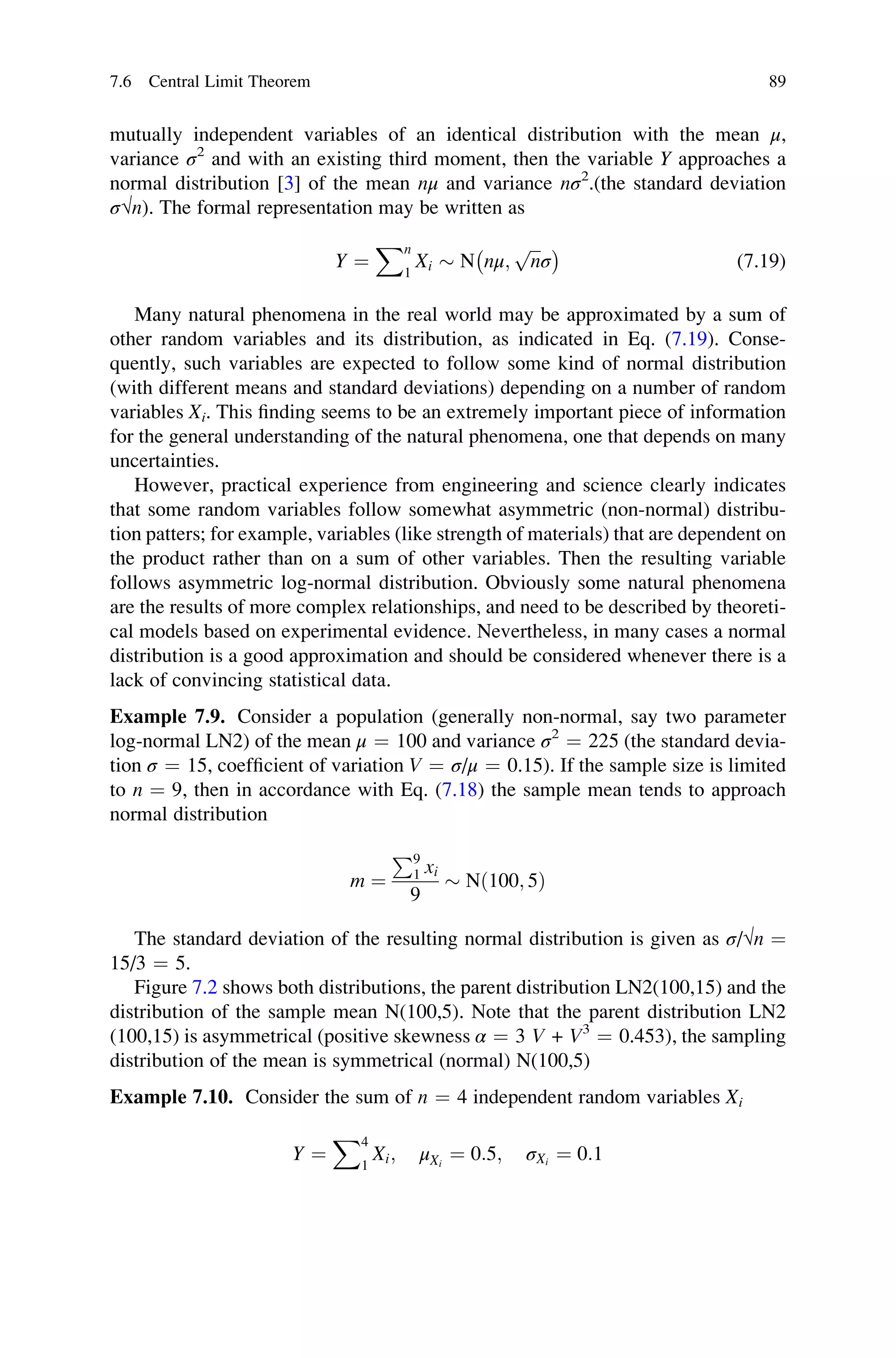 mutually independent variables of an identical distribution with the mean μ,
variance σ2
and with an existing third moment, then the variable Y approaches a
normal distribution [3] of the mean nμ and variance nσ2
.(the standard deviation
σ√n). The formal representation may be written as
Y ¼
Xn
1
Xi  N nμ;
ﬃﬃﬃ
n
p
σ
 	
(7.19)
Many natural phenomena in the real world may be approximated by a sum of
other random variables and its distribution, as indicated in Eq. (7.19). Conse-
quently, such variables are expected to follow some kind of normal distribution
(with different means and standard deviations) depending on a number of random
variables Xi. This finding seems to be an extremely important piece of information
for the general understanding of the natural phenomena, one that depends on many
uncertainties.
However, practical experience from engineering and science clearly indicates
that some random variables follow somewhat asymmetric (non-normal) distribu-
tion patters; for example, variables (like strength of materials) that are dependent on
the product rather than on a sum of other variables. Then the resulting variable
follows asymmetric log-normal distribution. Obviously some natural phenomena
are the results of more complex relationships, and need to be described by theoreti-
cal models based on experimental evidence. Nevertheless, in many cases a normal
distribution is a good approximation and should be considered whenever there is a
lack of convincing statistical data.
Example 7.9. Consider a population (generally non-normal, say two parameter
log-normal LN2) of the mean μ ¼ 100 and variance σ2
¼ 225 (the standard devia-
tion σ ¼ 15, coefficient of variation V ¼ σ/μ ¼ 0.15). If the sample size is limited
to n ¼ 9, then in accordance with Eq. (7.18) the sample mean tends to approach
normal distribution
m ¼
P9
1 xi
9
 Nð100; 5Þ
The standard deviation of the resulting normal distribution is given as σ/√n ¼
15/3 ¼ 5.
Figure 7.2 shows both distributions, the parent distribution LN2(100,15) and the
distribution of the sample mean N(100,5). Note that the parent distribution LN2
(100,15) is asymmetrical (positive skewness α ¼ 3 V + V3
¼ 0.453), the sampling
distribution of the mean is symmetrical (normal) N(100,5)
Example 7.10. Consider the sum of n ¼ 4 independent random variables Xi
Y ¼
X4
1
Xi; μXi
¼ 0:5; σXi
¼ 0:1
7.6 Central Limit Theorem 89
 