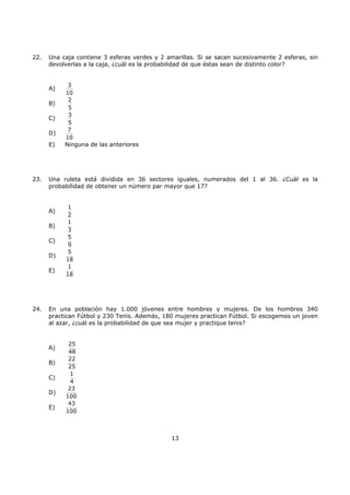 13
22. Una caja contiene 3 esferas verdes y 2 amarillas. Si se sacan sucesivamente 2 esferas, sin
devolverlas a la caja, ¿cuál es la probabilidad de que éstas sean de distinto color?
A)
3
10
B)
2
5
C)
3
5
D)
7
10
E) Ninguna de las anteriores
23. Una ruleta está dividida en 36 sectores iguales, numerados del 1 al 36. ¿Cuál es la
probabilidad de obtener un número par mayor que 17?
A)
1
2
B)
1
3
C)
5
9
D)
5
18
E)
1
18
24. En una población hay 1.000 jóvenes entre hombres y mujeres. De los hombres 340
practican Fútbol y 230 Tenis. Además, 180 mujeres practican Fútbol. Si escogemos un joven
al azar, ¿cuál es la probabilidad de que sea mujer y practique tenis?
A)
25
48
B)
22
25
C)
1
4
D)
23
100
E)
43
100
 