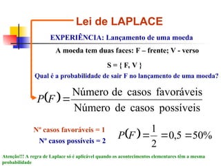 Lei de LAPLACE
EXPERIÊNCIA: Lançamento de uma moeda
S = { F, V }
A moeda tem duas faces: F – frente; V - verso
Qual é a probabilidade de sair F no lançamento de uma moeda?
 
possíveis
casos
de
Número
favoráveis
casos
de
Número

F
P
Nº casos favoráveis = 1
Nº casos possíveis = 2
  %
50
5
,
0
2
1



F
P
Atenção!!! A regra de Laplace só é aplicável quando os acontecimentos elementares têm a mesma
probabilidade
 