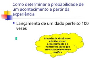 Como determinar a probabilidade de
um acontecimento a partir da
experiência
 Lançamento de um dado perfeito 100
vezes
Frequência absoluta ou
efectivo de um
acontecimento é o
número de vezes que
esse acontecimento se
verifica
 