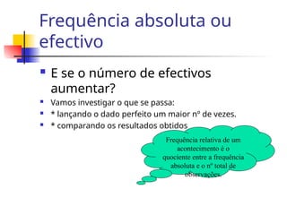 Frequência absoluta ou
efectivo
 E se o número de efectivos
aumentar?
 Vamos investigar o que se passa:
 * lançando o dado perfeito um maior nº de vezes.
 * comparando os resultados obtidos
Frequência relativa de um
acontecimento é o
quociente entre a frequência
absoluta e o nº total de
observações.
 