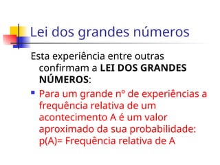 Lei dos grandes números
Esta experiência entre outras
confirmam a LEI DOS GRANDES
NÚMEROS:
 Para um grande nº de experiências a
frequência relativa de um
acontecimento A é um valor
aproximado da sua probabilidade:
p(A)= Frequência relativa de A
 