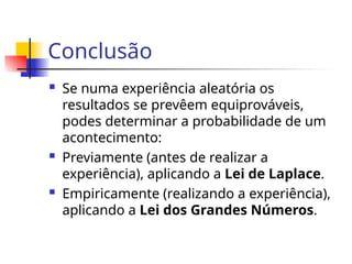 Conclusão
 Se numa experiência aleatória os
resultados se prevêem equiprováveis,
podes determinar a probabilidade de um
acontecimento:
 Previamente (antes de realizar a
experiência), aplicando a Lei de Laplace.
 Empiricamente (realizando a experiência),
aplicando a Lei dos Grandes Números.
 