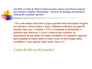 Em 1651 o Conde de Méré (viciado no jogo) viajava com Pascal ( homem
que estudava religião e Matemática – inventor da máquina de calcular) e
colocou-lhe a seguinte questão:
“ Eu e um amigo estávamos a jogar quando uma mensagem urgente
nos obrigou a interromper o jogo. Tínhamos colocado em jogo 30
pistolas cada um ( 1 pistola = 2,5 € ). Ganharia as 60 pistolas o
primeiro que obtivesse 3 vezes o número que escolheu no
lançamento de um dado. Eu tinha escolhido o 6 e quando o jogo foi
interrompido já tinha saído o 6 duas vezes. O meu amigo tinha
escolhido o 1 que apenas tinha saído uma vez”.
Como dividir as 60 pistolas?
 