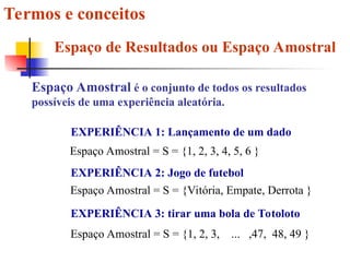 Termos e conceitos
Espaço de Resultados ou Espaço Amostral
Espaço Amostral é o conjunto de todos os resultados
possíveis de uma experiência aleatória.
EXPERIÊNCIA 1: Lançamento de um dado
Espaço Amostral = S = {1, 2, 3, 4, 5, 6 }
EXPERIÊNCIA 2: Jogo de futebol
Espaço Amostral = S = {Vitória, Empate, Derrota }
EXPERIÊNCIA 3: tirar uma bola de Totoloto
Espaço Amostral = S = {1, 2, 3, ... ,47, 48, 49 }
 