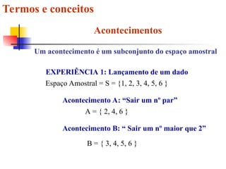 Termos e conceitos
Acontecimentos
Um acontecimento é um subconjunto do espaço amostral
EXPERIÊNCIA 1: Lançamento de um dado
Espaço Amostral = S = {1, 2, 3, 4, 5, 6 }
Acontecimento A: “Sair um nº par”
A = { 2, 4, 6 }
Acontecimento B: “ Sair um nº maior que 2”
B = { 3, 4, 5, 6 }
 