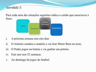 Atividade 3:
Para cada uma das situações seguintes indica o cartão que associavas à
frase:
i. A próxima semana tem oito dias
ii. O António estudou a matéria e vai tirar Muito Bom no teste.
iii. O Pedro jogou na lotaria e vai ganhar um prémio.
iv. Este ano tem 52 semanas.
v. Ao domingo há jogos de futebol.
Certo
ImpossívelProvável
Pouco
Provável
 