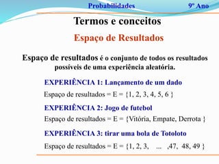 Probabilidades 9º Ano
Termos e conceitos
Espaço de Resultados
Espaço de resultados é o conjunto de todos os resultados
possíveis de uma experiência aleatória.
EXPERIÊNCIA 1: Lançamento de um dado
Espaço de resultados = E = {1, 2, 3, 4, 5, 6 }
EXPERIÊNCIA 2: Jogo de futebol
Espaço de resultados = E = {Vitória, Empate, Derrota }
EXPERIÊNCIA 3: tirar uma bola de Totoloto
Espaço de resultados = E = {1, 2, 3, ... ,47, 48, 49 }
 