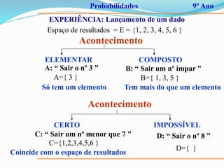 Probabilidades 9º Ano
EXPERIÊNCIA: Lançamento de um dado
Espaço de resultados = E = {1, 2, 3, 4, 5, 6 }
Acontecimento
ELEMENTAR COMPOSTO
A: “ Sair o nº 3 ”
A={ 3 }
Só tem um elemento
B: “ Sair um nº ímpar ”
B={ 1, 3, 5 }
Tem mais do que um elemento
Acontecimento
CERTO IMPOSSÍVEL
C: “ Sair um nº menor que 7 ”
C={1,2,3,4,5,6 }
Coincide com o espaço de resultados
D: “ Sair o nº 8 ”
D={ }
 