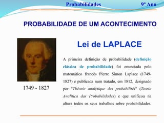 Probabilidades 9º Ano
PROBABILIDADE DE UM ACONTECIMENTO
Lei de LAPLACE
1749 - 1827
A primeira definição de probabilidade (definição
clássica de probabilidade) foi enunciada pelo
matemático francês Pierre Simon Laplace (1749-
1827) e publicada num tratado, em 1812, designado
por "Théorie analytique des probabilités" (Teoria
Analítica das Probabilidades) e que unificou na
altura todos os seus trabalhos sobre probabilidades.
 
