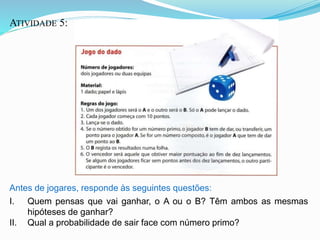 ATIVIDADE 5:
Antes de jogares, responde às seguintes questões:
I. Quem pensas que vai ganhar, o A ou o B? Têm ambos as mesmas
hipóteses de ganhar?
II. Qual a probabilidade de sair face com número primo?
 