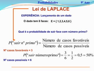 Probabilidades 9º Ano
Lei de LAPLACE
EXPERIÊNCIA: Lançamento de um dado
E = { 1,2,3,4,5,6 }O dado tem 6 faces:
Qual é a probabilidade de sair face com número primo?
 
possíveiscasosdeNúmero
favoráveiscasosdeNúmero
"º" primonsairP
Nº casos favoráveis = 3
Nº casos possíveis = 6
  %505,0
2
1
6
3
primo"número" sairP
 