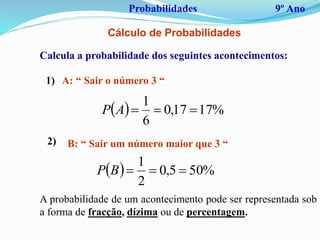 Probabilidades 9º Ano
Cálculo de Probabilidades
Calcula a probabilidade dos seguintes acontecimentos:
  %1717,0
6
1
AP
A: “ Sair o número 3 “1)
2) B: “ Sair um número maior que 3 “
  %505,0
2
1
BP
A probabilidade de um acontecimento pode ser representada sob
a forma de fracção, dízima ou de percentagem.
 