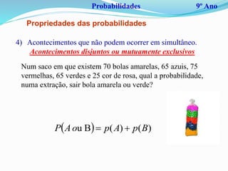 Probabilidades 9º Ano
Propriedades das probabilidades
4) Acontecimentos que não podem ocorrer em simultâneo.
Acontecimentos disjuntos ou mutuamente exclusivos
  )()(Bu BpApoAP 
Num saco em que existem 70 bolas amarelas, 65 azuis, 75
vermelhas, 65 verdes e 25 cor de rosa, qual a probabilidade,
numa extração, sair bola amarela ou verde?
 