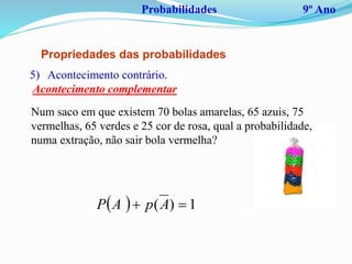Probabilidades 9º Ano
Propriedades das probabilidades
Num saco em que existem 70 bolas amarelas, 65 azuis, 75
vermelhas, 65 verdes e 25 cor de rosa, qual a probabilidade,
numa extração, não sair bola vermelha?
5) Acontecimento contrário.
Acontecimento complementar
  1)(  ApAP
 