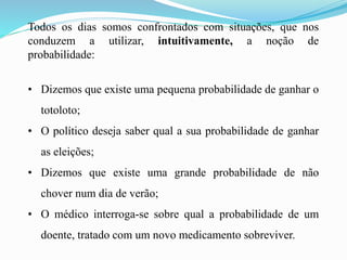 Todos os dias somos confrontados com situações, que nos
conduzem a utilizar, intuitivamente, a noção de
probabilidade:
• Dizemos que existe uma pequena probabilidade de ganhar o
totoloto;
• O político deseja saber qual a sua probabilidade de ganhar
as eleições;
• Dizemos que existe uma grande probabilidade de não
chover num dia de verão;
• O médico interroga-se sobre qual a probabilidade de um
doente, tratado com um novo medicamento sobreviver.
 
