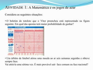 ATIVIDADE 1: A Matemática e os jogos de azar
Considera as seguintes situações:
• O boletim do totoloto que o Vítor preencheu está representado na figura
seguinte. Em qual das apostas terá maior probabilidade de ganhar?
• Um árbitro de futebol atirou uma moeda ao ar seis semanas seguidas e obteve
sempre face.
Vai atirá-la uma sétima vez. É mais provável sair face comum ou face nacional?
 