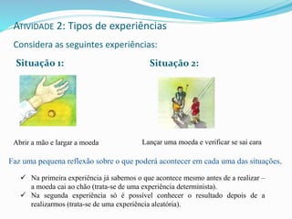 ATIVIDADE 2: Tipos de experiências
Considera as seguintes experiências:
Situação 1: Situação 2:
Abrir a mão e largar a moeda Lançar uma moeda e verificar se sai cara
 Na primeira experiência já sabemos o que acontece mesmo antes de a realizar –
a moeda cai ao chão (trata-se de uma experiência determinista).
 Na segunda experiência só é possível conhecer o resultado depois de a
realizarmos (trata-se de uma experiência aleatória).
Faz uma pequena reflexão sobre o que poderá acontecer em cada uma das situações.
 