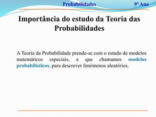 Probabilidades 9º Ano
Importância do estudo da Teoria das
Probabilidades
A Teoria da Probabilidade prende-se com o estudo de modelos
matemáticos especiais, a que chamamos modelos
probabilísticos, para descrever fenómenos aleatórios.
 