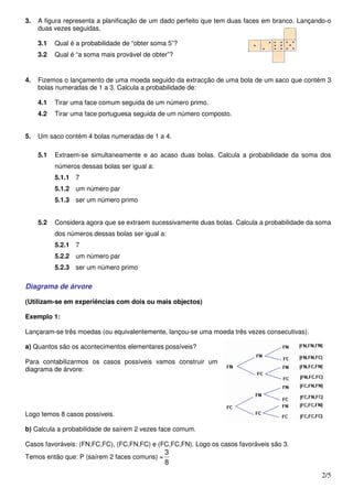 3.   A figura representa a planificação de um dado perfeito que tem duas faces em branco. Lançando-o
     duas vezes seguidas,

     3.1   Qual é a probabilidade de “obter soma 5”?
     3.2   Qual é “a soma mais provável de obter”?


4.   Fizemos o lançamento de uma moeda seguido da extracção de uma bola de um saco que contém 3
     bolas numeradas de 1 a 3. Calcula a probabilidade de:

     4.1   Tirar uma face comum seguida de um número primo.
     4.2   Tirar uma face portuguesa seguida de um número composto.


5.   Um saco contém 4 bolas numeradas de 1 a 4.

     5.1   Extraem-se simultaneamente e ao acaso duas bolas. Calcula a probabilidade da soma dos
           números dessas bolas ser igual a:
           5.1.1 7
           5.1.2 um número par
           5.1.3 ser um número primo


     5.2   Considera agora que se extraem sucessivamente duas bolas. Calcula a probabilidade da soma
           dos números dessas bolas ser igual a:
           5.2.1 7
           5.2.2 um número par
           5.2.3 ser um número primo

Diagrama de árvore

(Utilizam-se em experiências com dois ou mais objectos)

Exemplo 1:

Lançaram-se três moedas (ou equivalentemente, lançou-se uma moeda três vezes consecutivas).

a) Quantos são os acontecimentos elementares possíveis?

Para contabilizarmos os casos possíveis vamos construir um
diagrama de árvore:




Logo temos 8 casos possíveis.

b) Calcula a probabilidade de saírem 2 vezes face comum.

Casos favoráveis: (FN,FC,FC), (FC,FN,FC) e (FC,FC,FN). Logo os casos favoráveis são 3.
                                               3
Temos então que: P (saírem 2 faces comuns) =
                                               8
                                                                                                 2/5
 