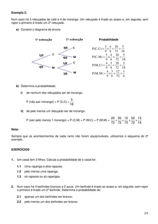 Exemplo 2:

Num saco há 5 rebuçados de café e 4 de morango. Um rebuçado é tirado ao acaso e, em seguida, sem
repor o primeiro é tirado um 2º rebuçado.

     a) Constrói o diagrama de árvore.


                                                                      Probabilidade

                                                                        5 4 20 5
                                                               P(C, C) = × =    =
                                                                        9 8 72 18
                                                                         5 4 20 5
                                                               P(C, M) = × =    =
                                                                         9 8 72 18
                                                                         4 5 20 5
                                                               P(M, C) = × =    =
                                                                         9 8 72 18
                                                                          4 3 12 1
                                                               P(M, M) = × =     =
                                                                          9 8 72 6


     b) Determina a probabilidade:

        i)     de nenhum dos rebuçados ser de morango.

                                                   5
               P (não sair morango) = P (C,C) =
                                                  18

        ii)    de pelo menos um rebuçado ser de morango.

                                                                               20 20 12 52 13
               P (sair pelo menos 1 morango) = P (C,M) + P (M,C) + P (M,M) =     +  +  =  =
                                                                               72 72 72 72 18

Nota:

Sempre que os acontecimentos de cada ramo não forem equiprováveis, utilizamos o esquema do 2º
exemplo.


EXERCÍCIOS


1.   Um casal tem 3 filhos. Calcula a probabilidade de o casal ter:

     1.1      Uma rapariga e dois rapazes.
     1.2      pelo menos uma rapariga.
     1.3      só rapazes ou só raparigas.


2.   Num saco há 4 berlindes brancos e 2 azuis. Um berlinde é tirado ao acaso e, em seguida, sem repor
     o primeiro é tirado um 2º berlinde. Determina a probabilidade de:

     2.1      apenas um dos berlindes ser branco;
     2.2      pelo menos um dos berlindes ser branco.


                                                                                                  3/5
 