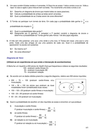 3.    Um saco contém 8 bolas verdes e 4 amarelas. A Clara tira ao acaso 1 bola e anota a sua cor. Volta a
      repor no saco e agita-o para misturar bem as bolas. Tira novamente uma bola e anota a cor.

      3.1    Desenha um diagrama de árvore que mostre todos os casos possíveis;
      3.2    Calcula a probabilidade de ambas as bolas serem amarelas;
      3.3    Qual a probabilidade de as 2 bolas serem de cores diferentes?

                                                                                                    1
4.    O Tomás vai participar num torneio de ténis. Em cada jogo a probabilidade dele ganhar é         e a
                                                                                                    3
                                     1
      probabilidade de empatar é       .
                                     2
      4.1    Qual é a probabilidade dele perder?
      4.2    Designando por G (ganhar), E (empatar) e P (perder) constrói o diagrama de árvore e
             determina a probabilidade do Tomás ganhar pelo menos 1 de dois jogos seguidos.


5. A Inês tem três pulseiras: uma azul, uma verde e uma roxa. A Teresa tem duas: uma azul e uma
   preta. Cada uma das amigas só usa uma pulseira de cada vez. Qual é a probabilidade de
   aparecerem na escola com pulseiras:

      5.1    Da mesma cor?
      5.2    De cores diferentes?


Diagrama de Venn

(Utilizam-se em experiências em que existe a intersecção de acontecimentos)

A Marta fez um inquérito a 200 sócios do Health Club que frequentava e obteve os seguintes resultados:
                    100 – praticam cardio-fitness (C)
                      50 – praticam musculação (M)
                      70 – só praticam natação

a)    De acordo com os dados obtidos preenche o seguinte diagrama, relativo aos 200 sócios inquiridos:

     • 200 – 70 =          130 (praticam        cardio-fitness e/ou
       musculação)                                                    C                         M
     • 100 + 50 = 150 (os sócios que praticam as duas
       modalidades foram contabilizados duas vezes)                       80      20       30

     • 150 – 130 = 20 (praticam cardio-fitness e musculação)
     • 100 – 20 = 80 (praticam só cardio-fitness)                                                 70

     • 50 – 20 = 30 (praticam só musculação)

b) Qual é a probabilidade de escolher um dos inquiridos ao acaso e encontrar um que pratique:

      i)     musculação e cardio-fitness;
                                                           20   1
             P (praticar musculação e cardio-fitness) =       =
                                                          300 15
      ii)    só cardio-fitness;
                                                 80   4
             P (praticar só cardio-fitness) =       =
                                                300 15
      iii)   só natação ou só musculação.
                                                            100 1
             P (praticar só natação ou só musculação) =        =
                                                            300 3
                                                                                                       4/5
 