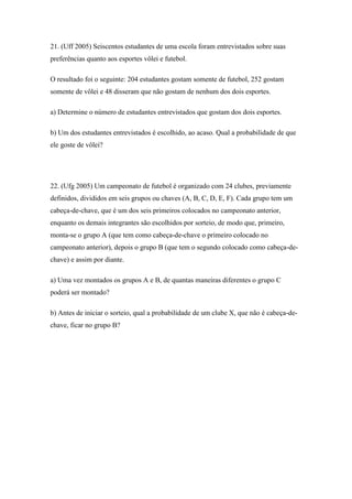 21. (Uff 2005) Seiscentos estudantes de uma escola foram entrevistados sobre suas
preferências quanto aos esportes vôlei e futebol.

O resultado foi o seguinte: 204 estudantes gostam somente de futebol, 252 gostam
somente de vôlei e 48 disseram que não gostam de nenhum dos dois esportes.

a) Determine o número de estudantes entrevistados que gostam dos dois esportes.

b) Um dos estudantes entrevistados é escolhido, ao acaso. Qual a probabilidade de que
ele goste de vôlei?




22. (Ufg 2005) Um campeonato de futebol é organizado com 24 clubes, previamente
definidos, divididos em seis grupos ou chaves (A, B, C, D, E, F). Cada grupo tem um
cabeça-de-chave, que é um dos seis primeiros colocados no campeonato anterior,
enquanto os demais integrantes são escolhidos por sorteio, de modo que, primeiro,
monta-se o grupo A (que tem como cabeça-de-chave o primeiro colocado no
campeonato anterior), depois o grupo B (que tem o segundo colocado como cabeça-de-
chave) e assim por diante.

a) Uma vez montados os grupos A e B, de quantas maneiras diferentes o grupo C
poderá ser montado?

b) Antes de iniciar o sorteio, qual a probabilidade de um clube X, que não é cabeça-de-
chave, ficar no grupo B?
 