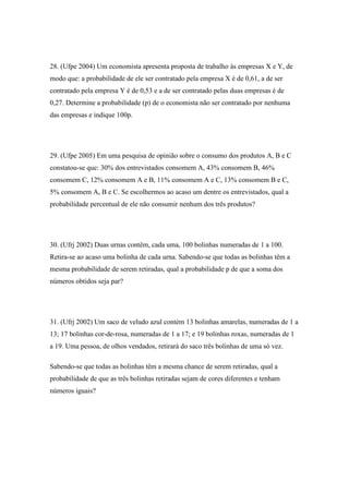 28. (Ufpe 2004) Um economista apresenta proposta de trabalho às empresas X e Y, de
modo que: a probabilidade de ele ser contratado pela empresa X é de 0,61, a de ser
contratado pela empresa Y é de 0,53 e a de ser contratado pelas duas empresas é de
0,27. Determine a probabilidade (p) de o economista não ser contratado por nenhuma
das empresas e indique 100p.




29. (Ufpe 2005) Em uma pesquisa de opinião sobre o consumo dos produtos A, B e C
constatou-se que: 30% dos entrevistados consomem A, 43% consomem B, 46%
consomem C, 12% consomem A e B, 11% consomem A e C, 13% consomem B e C,
5% consomem A, B e C. Se escolhermos ao acaso um dentre os entrevistados, qual a
probabilidade percentual de ele não consumir nenhum dos três produtos?




30. (Ufrj 2002) Duas urnas contêm, cada uma, 100 bolinhas numeradas de 1 a 100.
Retira-se ao acaso uma bolinha de cada urna. Sabendo-se que todas as bolinhas têm a
mesma probabilidade de serem retiradas, qual a probabilidade p de que a soma dos
números obtidos seja par?




31. (Ufrj 2002) Um saco de veludo azul contém 13 bolinhas amarelas, numeradas de 1 a
13; 17 bolinhas cor-de-rosa, numeradas de 1 a 17; e 19 bolinhas roxas, numeradas de 1
a 19. Uma pessoa, de olhos vendados, retirará do saco três bolinhas de uma só vez.

Sabendo-se que todas as bolinhas têm a mesma chance de serem retiradas, qual a
probabilidade de que as três bolinhas retiradas sejam de cores diferentes e tenham
números iguais?
 