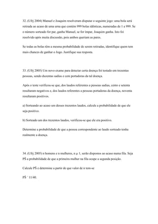 32. (Ufrj 2004) Manuel e Joaquim resolveram disputar o seguinte jogo: uma bola será
retirada ao acaso de uma urna que contém 999 bolas idênticas, numeradas de 1 a 999. Se
o número sorteado for par, ganha Manuel, se for ímpar, Joaquim ganha. Isto foi
resolvido após muita discussão, pois ambos queriam as pares.

Se todas as bolas têm a mesma probabilidade de serem retiradas, identifique quem tem
mais chances de ganhar o Jogo. Justifique sua resposta.




33. (Ufrj 2005) Um novo exame para detectar certa doença foi testado em trezentas
pessoas, sendo duzentas sadias e cem portadoras da tal doença.

Após o teste verificou-se que, dos laudos referentes a pessoas sadias, cento e setenta
resultaram negativos e, dos laudos referentes a pessoas portadoras da doença, noventa
resultaram positivos.

a) Sorteando ao acaso um desses trezentos laudos, calcule a probabilidade de que ele
seja positivo.

b) Sorteado um dos trezentos laudos, verificou-se que ele era positivo.

Determine a probabilidade de que a pessoa correspondente ao laudo sorteado tenha
realmente a doença.




34. (Ufrj 2005) n homens e n mulheres, n µ 1, serão dispostos ao acaso numa fila. Seja
PŠ a probabilidade de que a primeira mulher na fila ocupe a segunda posição.

Calcule PŠ e determine a partir de que valor de n tem-se

PŠ ´ 11/40.
 