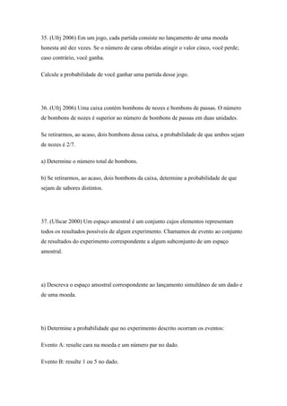 35. (Ufrj 2006) Em um jogo, cada partida consiste no lançamento de uma moeda
honesta até dez vezes. Se o número de caras obtidas atingir o valor cinco, você perde;
caso contrário, você ganha.

Calcule a probabilidade de você ganhar uma partida desse jogo.




36. (Ufrj 2006) Uma caixa contém bombons de nozes e bombons de passas. O número
de bombons de nozes é superior ao número de bombons de passas em duas unidades.

Se retirarmos, ao acaso, dois bombons dessa caixa, a probabilidade de que ambos sejam
de nozes é 2/7.

a) Determine o número total de bombons.

b) Se retirarmos, ao acaso, dois bombons da caixa, determine a probabilidade de que
sejam de sabores distintos.




37. (Ufscar 2000) Um espaço amostral é um conjunto cujos elementos representam
todos os resultados possíveis de algum experimento. Chamamos de evento ao conjunto
de resultados do experimento correspondente a algum subconjunto de um espaço
amostral.




a) Descreva o espaço amostral correspondente ao lançamento simultâneo de um dado e
de uma moeda.




b) Determine a probabilidade que no experimento descrito ocorram os eventos:

Evento A: resulte cara na moeda e um número par no dado.

Evento B: resulte 1 ou 5 no dado.
 