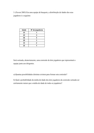 3. (Fuvest 2003) Em uma equipe de basquete, a distribuição de idades dos seus
jogadores é a seguinte:




Será sorteada, aleatoriamente, uma comissão de dois jogadores que representará a
equipe junto aos dirigentes.




a) Quantas possibilidades distintas existem para formar esta comissão?

b) Qual a probabilidade da média de idade dos dois jogadores da comissão sorteada ser
estritamente menor que a média de idade de todos os jogadores?
 