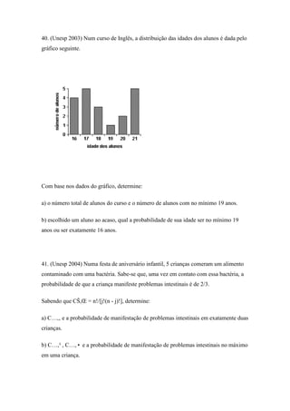 40. (Unesp 2003) Num curso de Inglês, a distribuição das idades dos alunos é dada pelo
gráfico seguinte.




Com base nos dados do gráfico, determine:

a) o número total de alunos do curso e o número de alunos com no mínimo 19 anos.

b) escolhido um aluno ao acaso, qual a probabilidade de sua idade ser no mínimo 19
anos ou ser exatamente 16 anos.




41. (Unesp 2004) Numa festa de aniversário infantil, 5 crianças comeram um alimento
contaminado com uma bactéria. Sabe-se que, uma vez em contato com essa bactéria, a
probabilidade de que a criança manifeste problemas intestinais é de 2/3.

Sabendo que CŠ,Œ = n!/[j!(n - j)!], determine:

a) C…,‚ e a probabilidade de manifestação de problemas intestinais em exatamente duas
crianças.

b) C…,³ , C…,• e a probabilidade de manifestação de problemas intestinais no máximo
em uma criança.
 