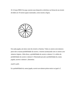 42. (Unesp 2004) Um jogo consiste num dispositivo eletrônico na forma de um círculo
dividido em 10 setores iguais numerados, como mostra a figura.




Em cada jogada, um único setor do círculo se ilumina. Todos os setores com números
pares têm a mesma probabilidade de ocorrer, o mesmo acontecendo com os setores com
números ímpares. Além disso, a probabilidade de ocorrer o número 3 é o dobro da
probabilidade de ocorrer o número 4. Denotando por p(i) a probabilidade de, numa
jogada, ocorrer o número i, determine:

a) p(3) e p(4).

b) a probabilidade de, numa jogada, ocorrer um número primo maior ou igual a 2.
 